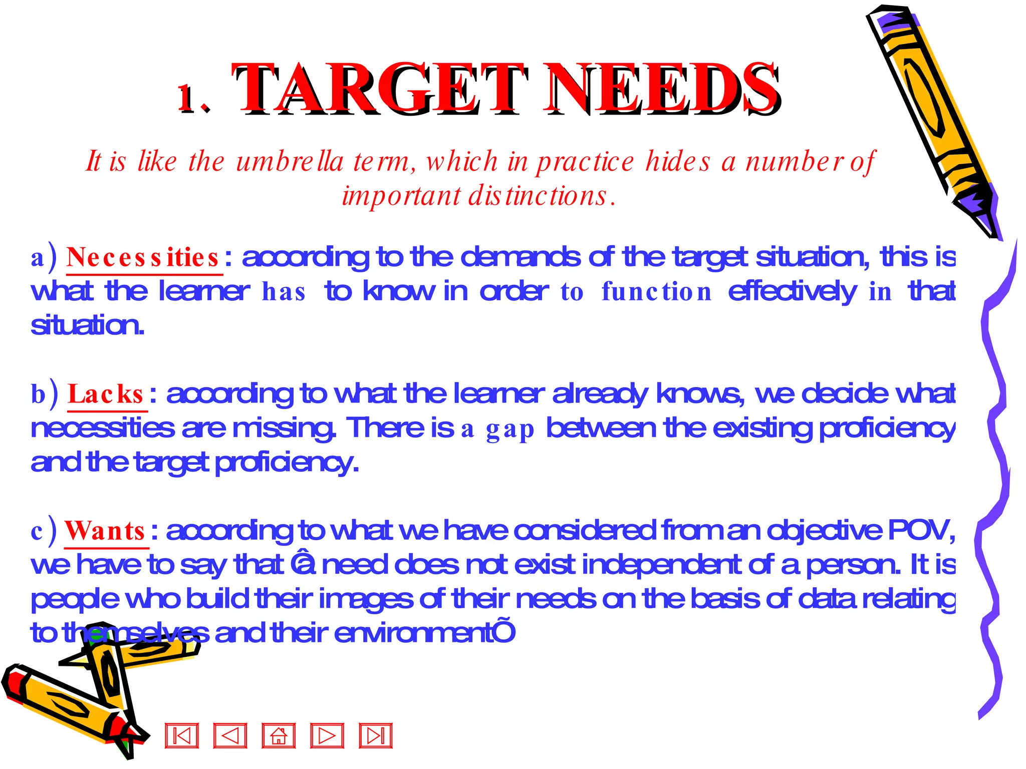 1.  TARGET NEEDS It is like the umbrella term, which in practice hides a number of important distinctions. a)  Necessities : according to the demands of the target situation, this is what the learner  has  to know in order  to function  effectively  in  that situation. b)  Lacks : according to what the learner already knows, we decide what necessities are missing. There is  a gap  between the existing proficiency and the target proficiency. c)  Wants : according to what we have considered from an objective POV, we have to say that ‘a need does not exist independent of a person. It is people who build their images of their needs on the basis of data relating to themselves and their environment’  