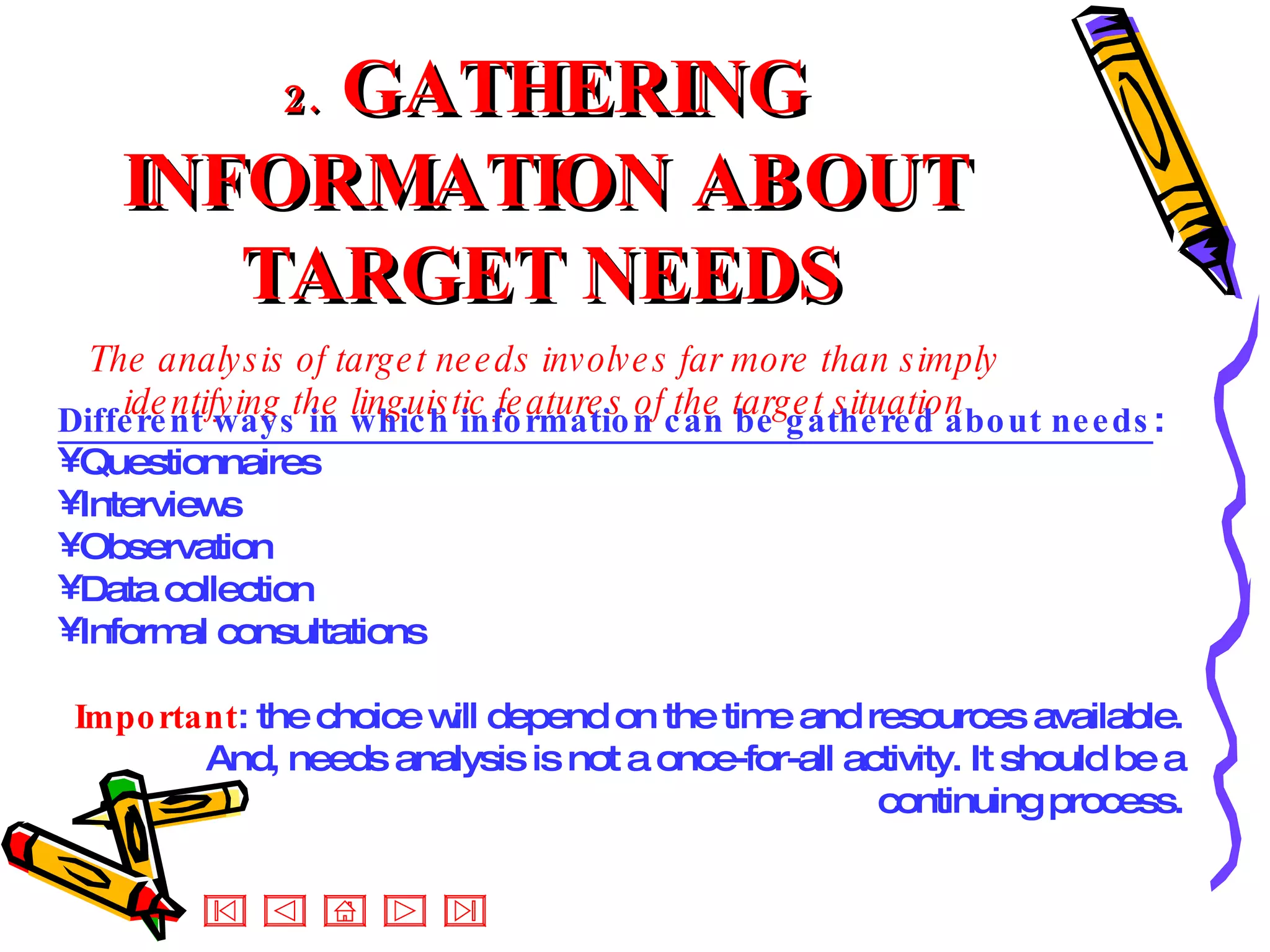 2.   GATHERING INFORMATION ABOUT TARGET NEEDS The analysis of target needs involves far more than simply identifying the linguistic features of the target situation Different ways in which information can be gathered about needs : Questionnaires  Interviews Observation Data collection Informal consultations Important : the choice will depend on the time and resources available. And, needs analysis is not a once-for-all activity. It should be a continuing process. 