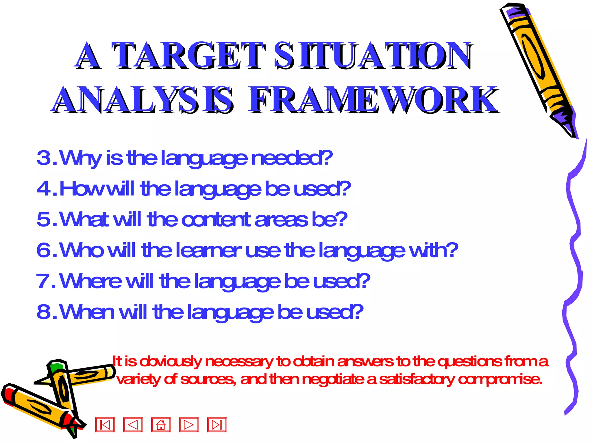 A TARGET SITUATION ANALYSIS FRAMEWORK Why is the language needed? How will the language be used? What will the content areas be? Who will the learner use the language with? Where will the language be used? When will the language be used? It is obviously necessary to obtain answers to the questions from a variety of sources, and then negotiate a satisfactory compromise.  