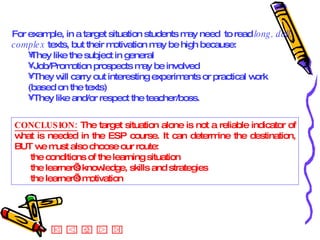 CONCLUSION:  The target situation alone is not a reliable indicator of what is needed in the ESP course. It can determine the destination, BUT we must also choose our route:  the conditions of the learning situation the learner’s knowledge, skills and strategies the learner’s motivation For example, in a target situation students may need  to read  long, dull, complex  texts, but their motivation may be high because: They like the subject in general Job/Promotion prospects may be involved They will carry out interesting experiments or practical work (based on the texts) They like and/or respect the teacher/boss. 