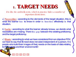 1.  TARGET NEEDS It is like the umbrella term, which in practice hides a number of important distinctions. a)  Necessities : according to the demands of the target situation, this is what the learner  has  to know in order  to function  effectively  in  that situation. b)  Lacks : according to what the learner already knows, we decide what necessities are missing. There is  a gap  between the existing proficiency and the target proficiency. c)  Wants : according to what we have considered from an objective POV, we have to say that ‘a need does not exist independent of a person. It is people who build their images of their needs on the basis of data relating to themselves and their environment’  