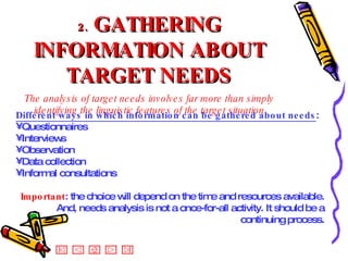 2.   GATHERING INFORMATION ABOUT TARGET NEEDS The analysis of target needs involves far more than simply identifying the linguistic features of the target situation Different ways in which information can be gathered about needs : Questionnaires  Interviews Observation Data collection Informal consultations Important : the choice will depend on the time and resources available. And, needs analysis is not a once-for-all activity. It should be a continuing process. 
