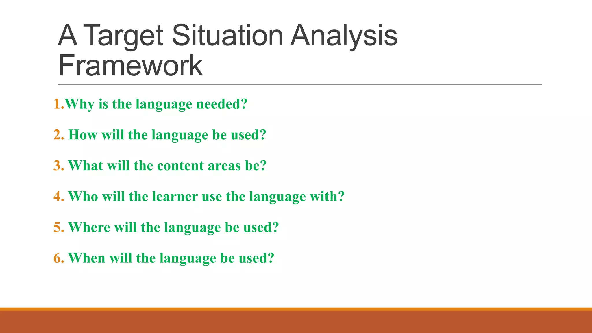 A Target Situation Analysis
Framework
1.Why is the language needed?
2. How will the language be used?
3. What will the content areas be?
4. Who will the learner use the language with?
5. Where will the language be used?
6. When will the language be used?
 