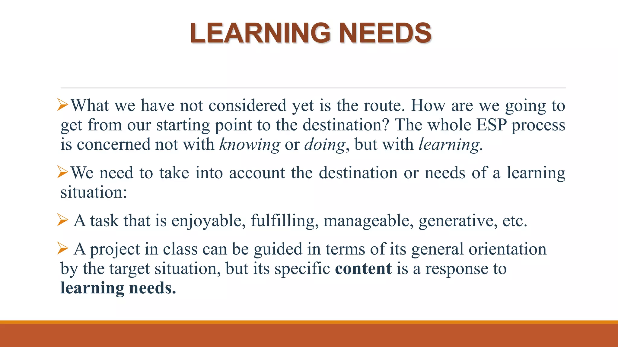 LEARNING NEEDS
What we have not considered yet is the route. How are we going to
get from our starting point to the destination? The whole ESP process
is concerned not with knowing or doing, but with learning.
We need to take into account the destination or needs of a learning
situation:
 A task that is enjoyable, fulfilling, manageable, generative, etc.
 A project in class can be guided in terms of its general orientation
by the target situation, but its specific content is a response to
learning needs.
 