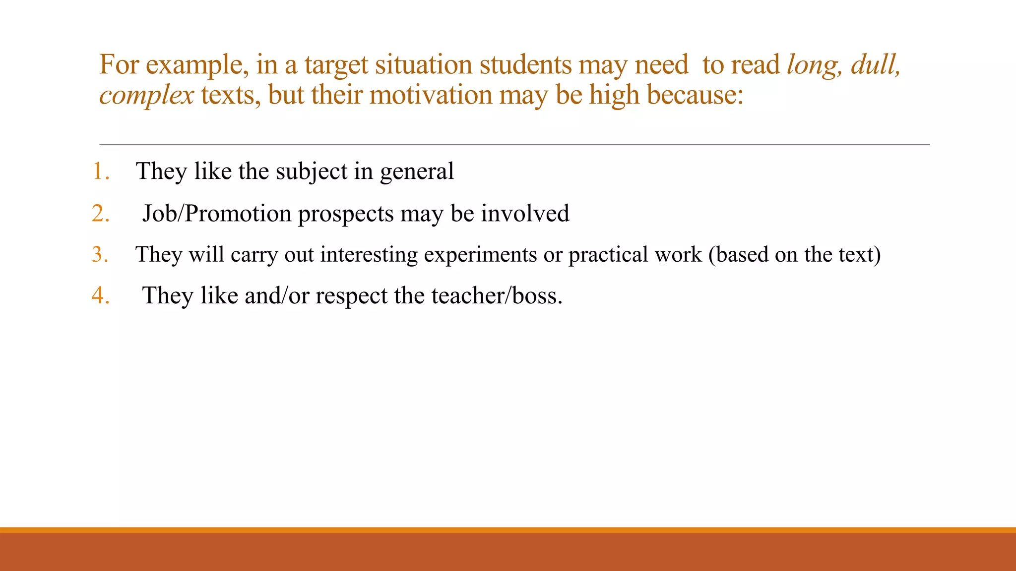 For example, in a target situation students may need to read long, dull,
complex texts, but their motivation may be high because:
1. They like the subject in general
2. Job/Promotion prospects may be involved
3. They will carry out interesting experiments or practical work (based on the text)
4. They like and/or respect the teacher/boss.
 