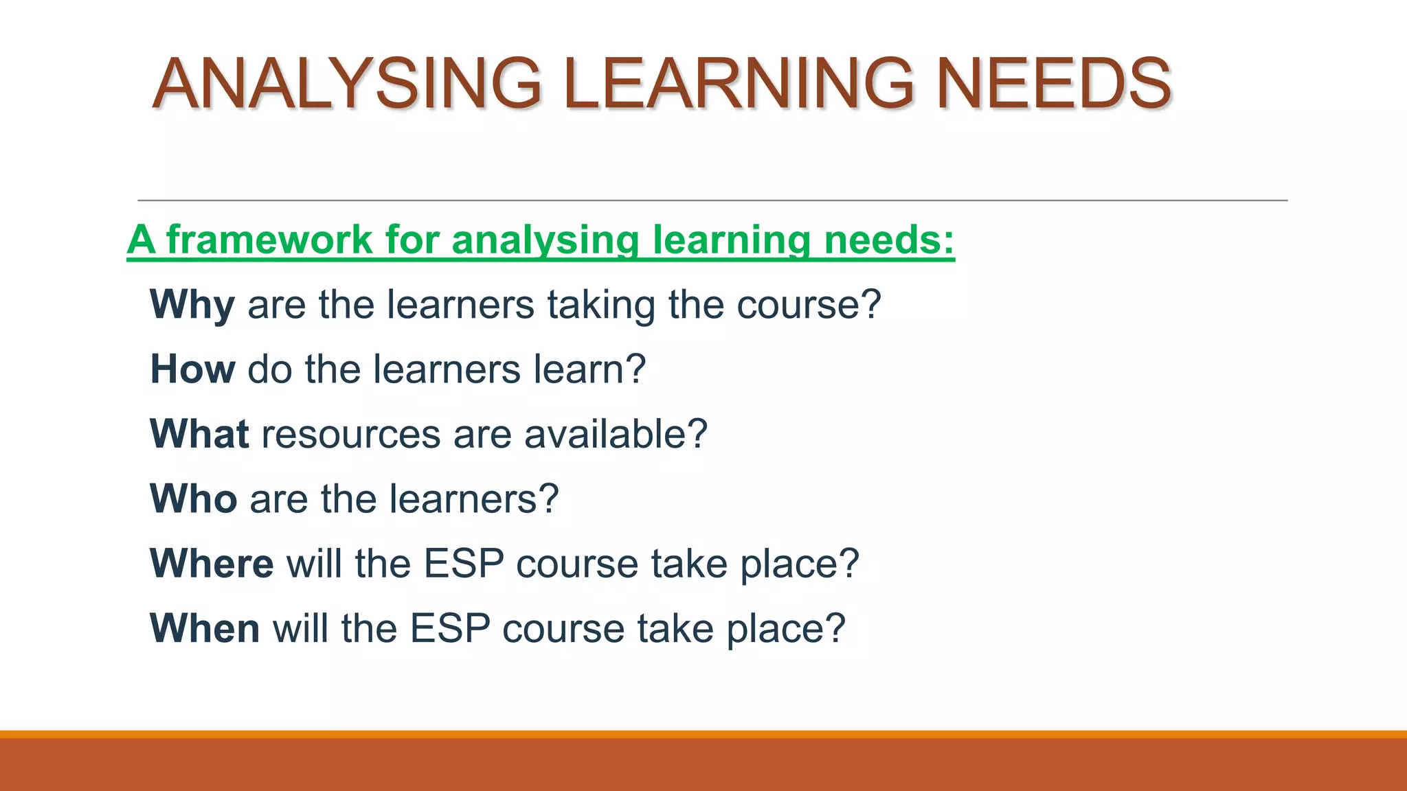 ANALYSING LEARNING NEEDS
A framework for analysing learning needs:
Why are the learners taking the course?
How do the learners learn?
What resources are available?
Who are the learners?
Where will the ESP course take place?
When will the ESP course take place?
 