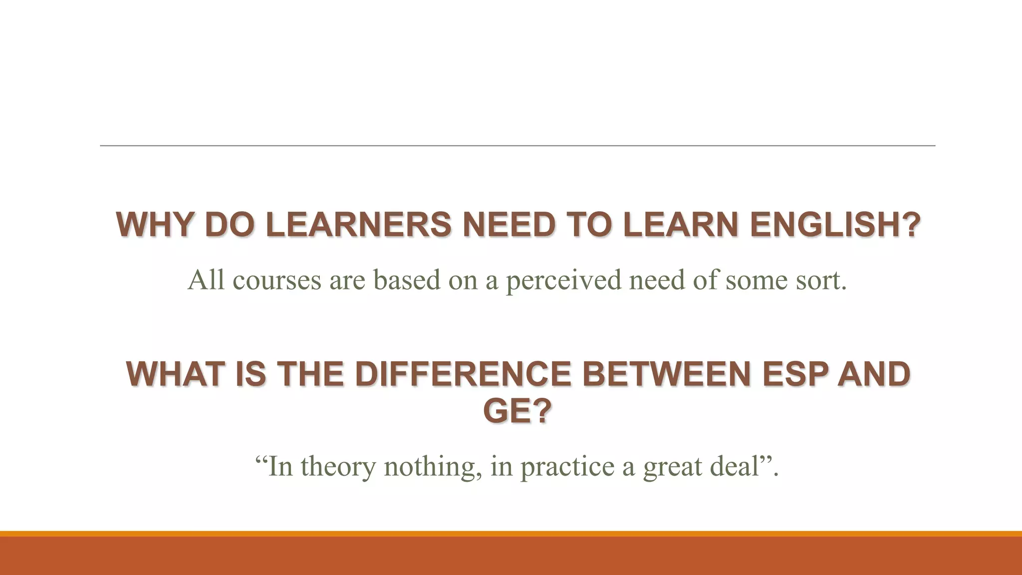WHY DO LEARNERS NEED TO LEARN ENGLISH?
All courses are based on a perceived need of some sort.
WHAT IS THE DIFFERENCE BETWEEN ESP AND
GE?
“In theory nothing, in practice a great deal”.
 