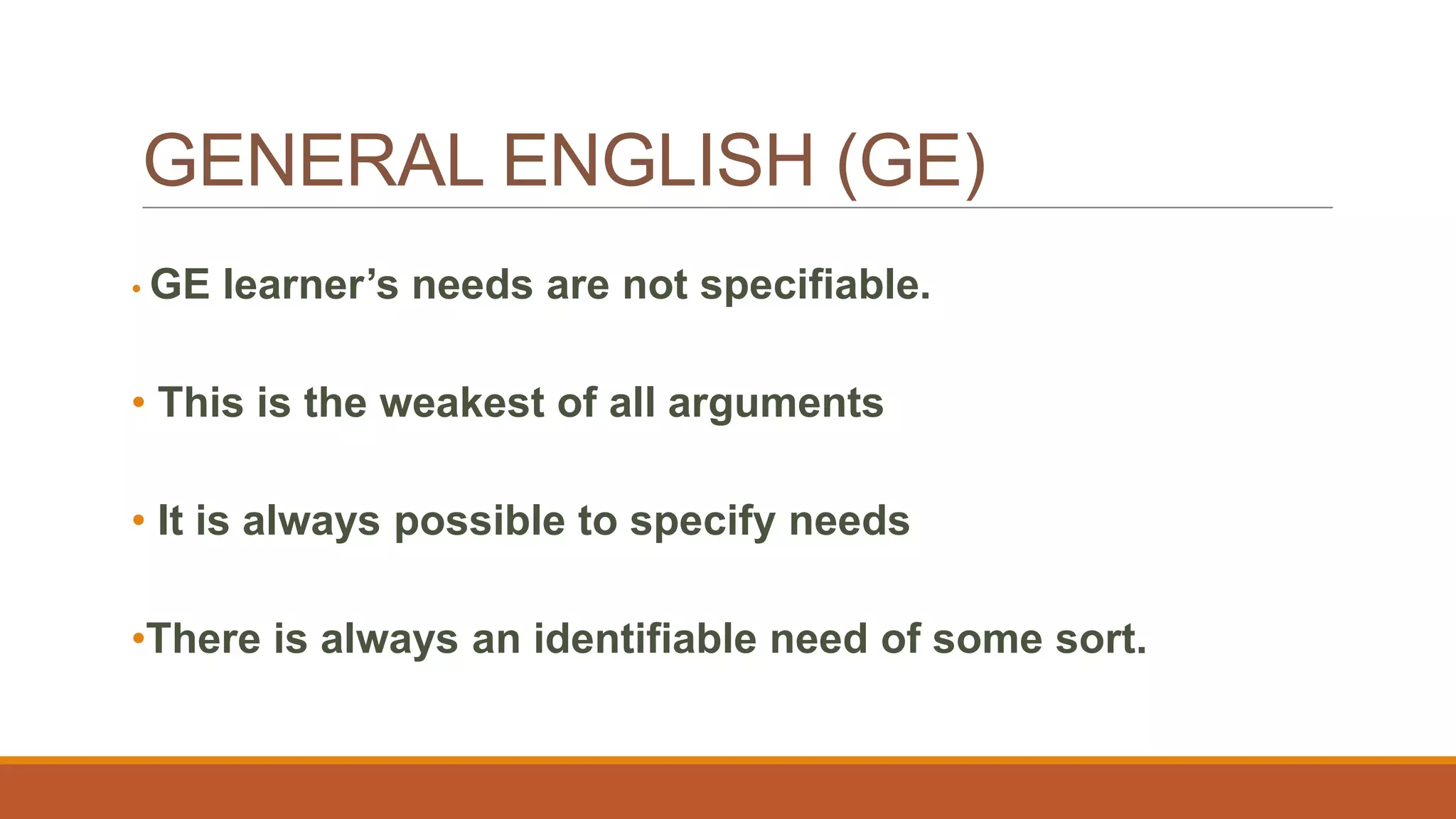 GENERAL ENGLISH (GE)
• GE learner’s needs are not specifiable.
• This is the weakest of all arguments
• It is always possible to specify needs
•There is always an identifiable need of some sort.
 
