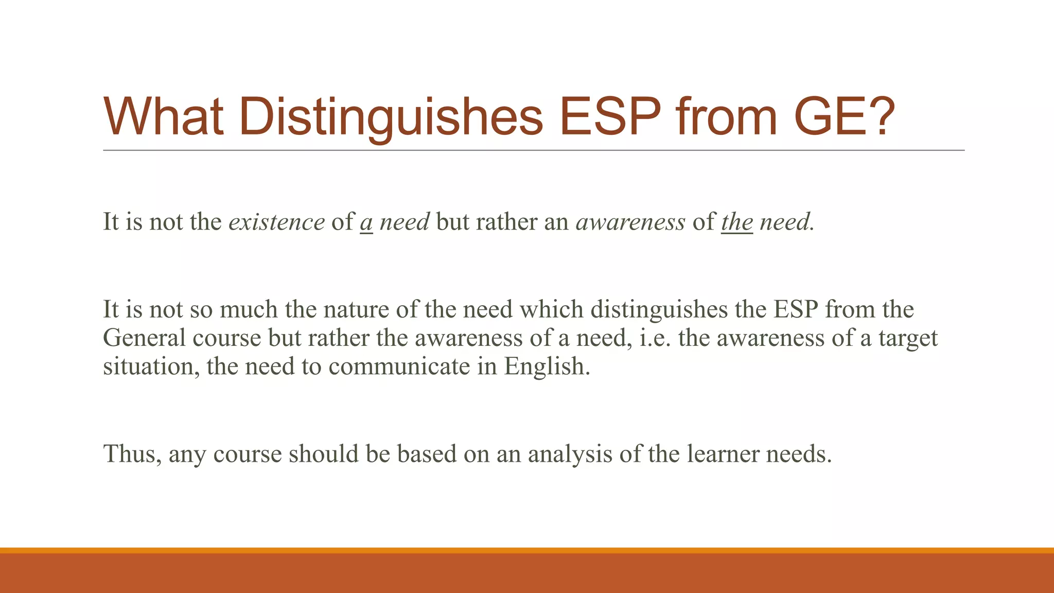 What Distinguishes ESP from GE?
It is not the existence of a need but rather an awareness of the need.
It is not so much the nature of the need which distinguishes the ESP from the
General course but rather the awareness of a need, i.e. the awareness of a target
situation, the need to communicate in English.
Thus, any course should be based on an analysis of the learner needs.
 