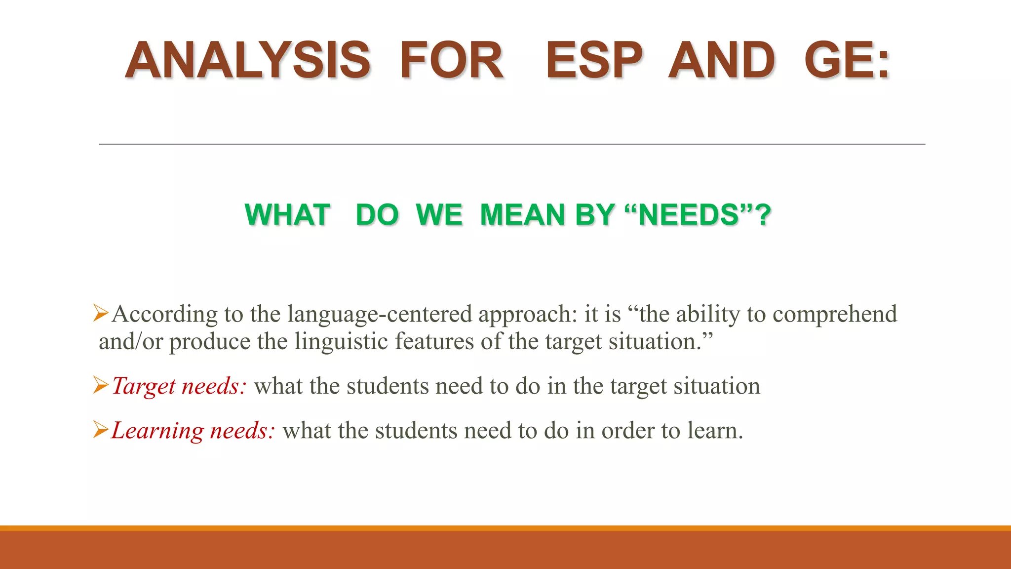 ANALYSIS FOR ESP AND GE:
WHAT DO WE MEAN BY “NEEDS”?
According to the language-centered approach: it is “the ability to comprehend
and/or produce the linguistic features of the target situation.”
Target needs: what the students need to do in the target situation
Learning needs: what the students need to do in order to learn.
 