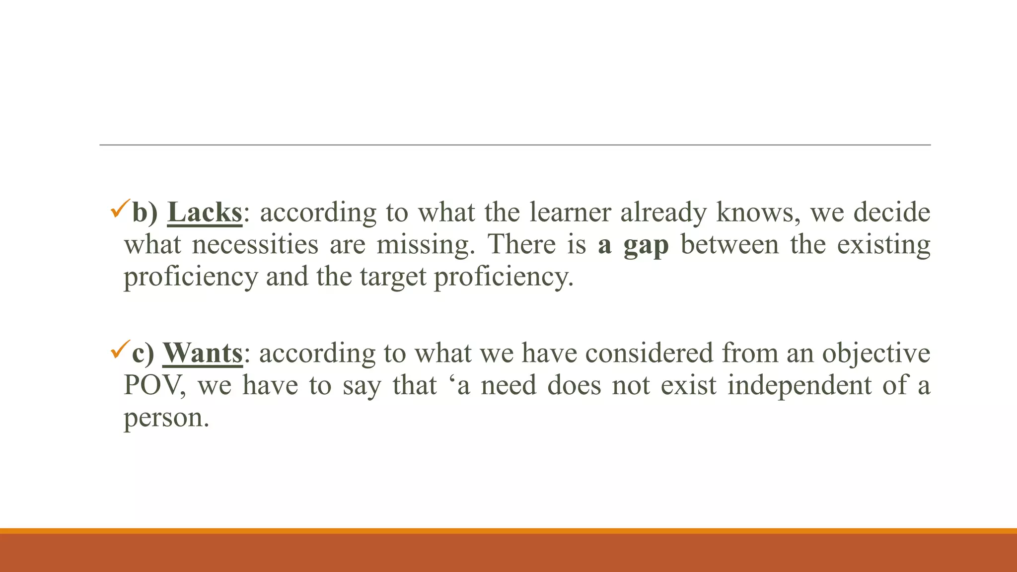 b) Lacks: according to what the learner already knows, we decide
what necessities are missing. There is a gap between the existing
proficiency and the target proficiency.
c) Wants: according to what we have considered from an objective
POV, we have to say that „a need does not exist independent of a
person.
 