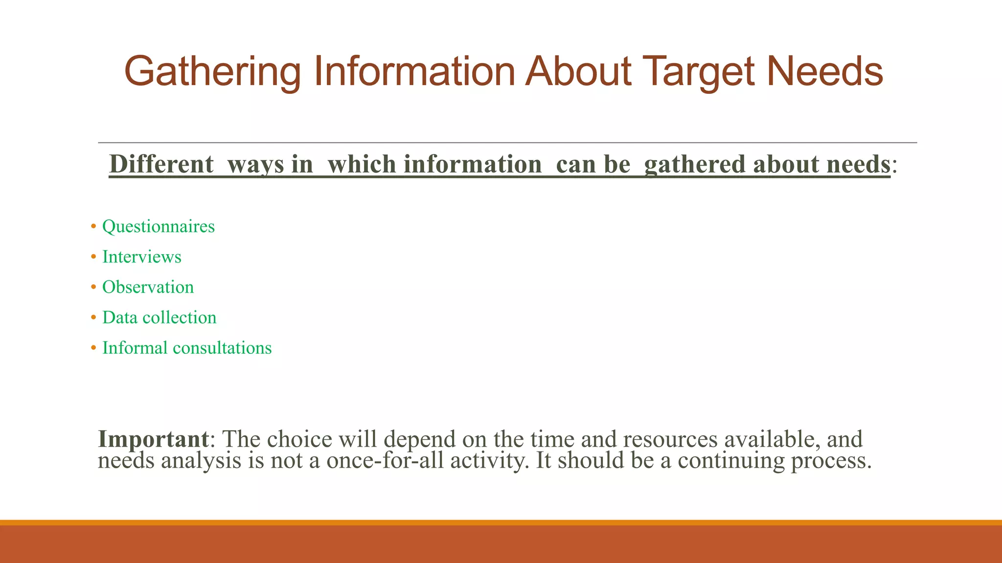Gathering Information About Target Needs
Different ways in which information can be gathered about needs:
• Questionnaires
• Interviews
• Observation
• Data collection
• Informal consultations
Important: The choice will depend on the time and resources available, and
needs analysis is not a once-for-all activity. It should be a continuing process.
 