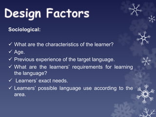 Sociological:
 What are the characteristics of the learner?
 Age.
 Previous experience of the target language.
 What are the learners’ requirements for learning
the language?
 Learners’ exact needs.
 Learners’ possible language use according to the
area.
 