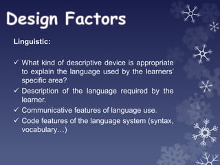 Linguistic:
 What kind of descriptive device is appropriate
to explain the language used by the learners’
specific area?
 Description of the language required by the
learner.
 Communicative features of language use.
 Code features of the language system (syntax,
vocabulary…)
 