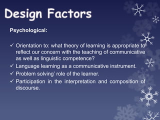 Psychological:
 Orientation to: what theory of learning is appropriate to
reflect our concern with the teaching of communicative
as well as linguistic competence?
 Language learning as a communicative instrument.
 Problem solving’ role of the learner.
 Participation in the interpretation and composition of
discourse.
 