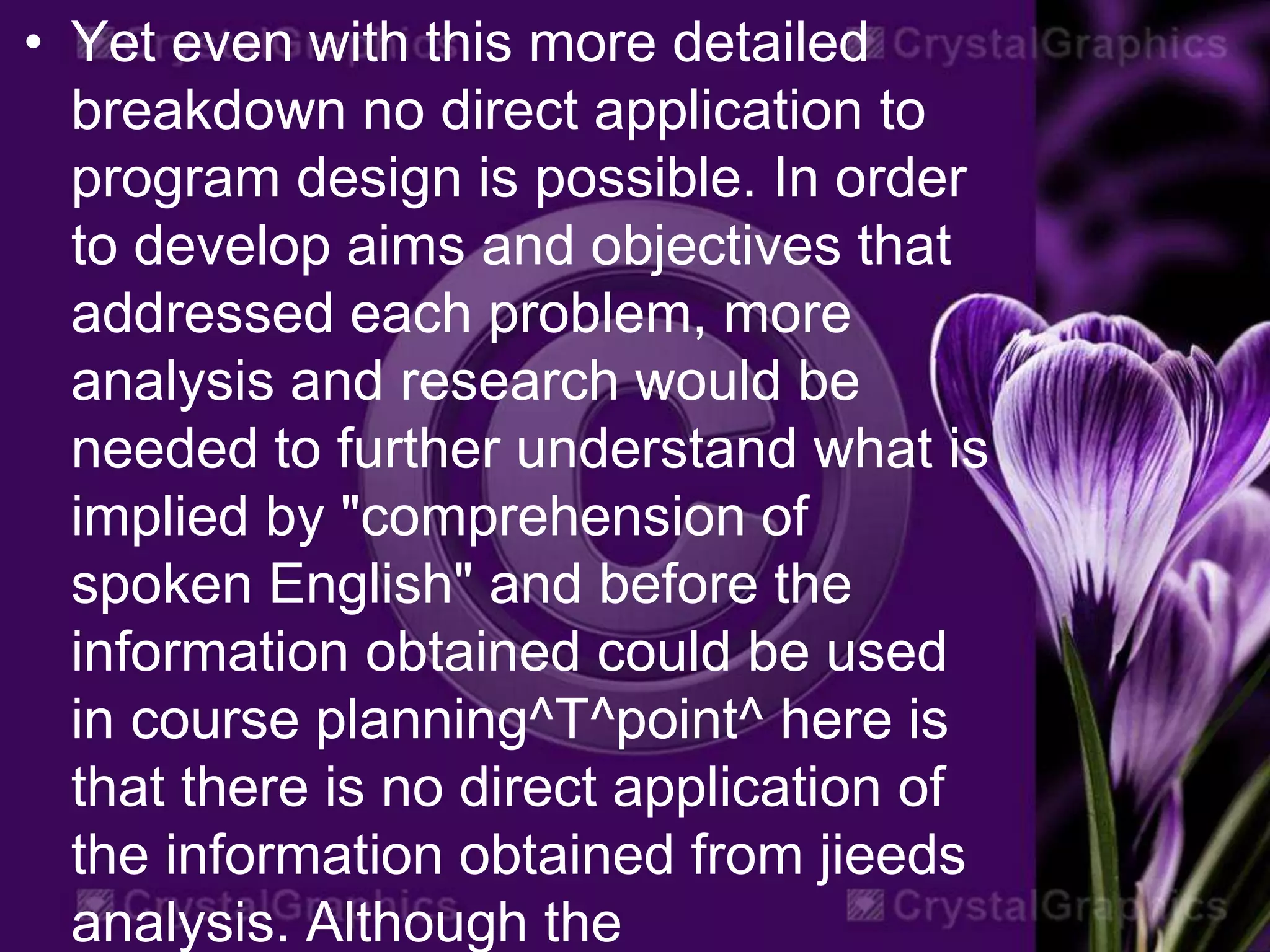 • Yet even with this more detailed
breakdown no direct application to
program design is possible. In order
to develop aims and objectives that
addressed each problem, more
analysis and research would be
needed to further understand what is
implied by "comprehension of
spoken English" and before the
information obtained could be used
in course planning^T^point^ here is
that there is no direct application of
the information obtained from jieeds
analysis. Although the
 