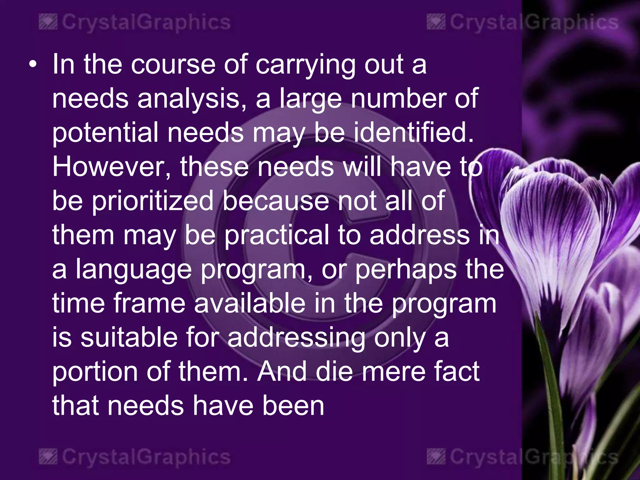 • In the course of carrying out a
needs analysis, a large number of
potential needs may be identified.
However, these needs will have to
be prioritized because not all of
them may be practical to address in
a language program, or perhaps the
time frame available in the program
is suitable for addressing only a
portion of them. And die mere fact
that needs have been
 