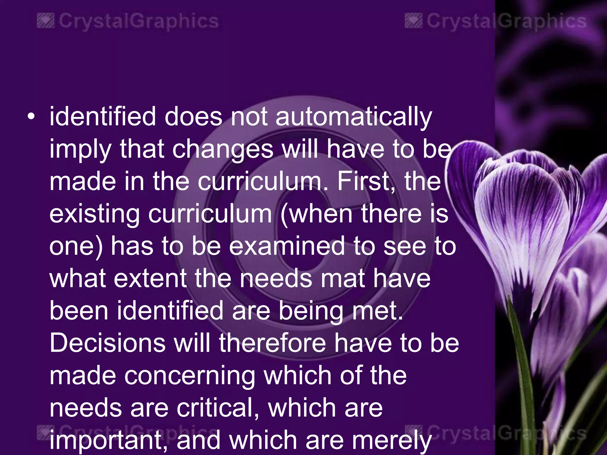• identified does not automatically
imply that changes will have to be
made in the curriculum. First, the
existing curriculum (when there is
one) has to be examined to see to
what extent the needs mat have
been identified are being met.
Decisions will therefore have to be
made concerning which of the
needs are critical, which are
important, and which are merely
 