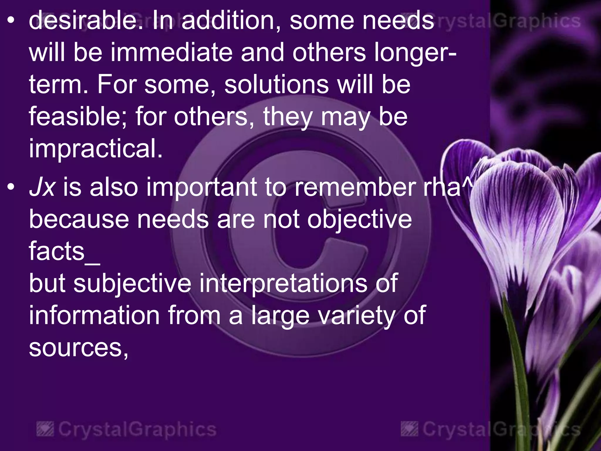 • desirable. In addition, some needs
will be immediate and others longer-
term. For some, solutions will be
feasible; for others, they may be
impractical.
• Jx is also important to remember rha^
because needs are not objective
facts_
but subjective interpretations of
information from a large variety of
sources,
 