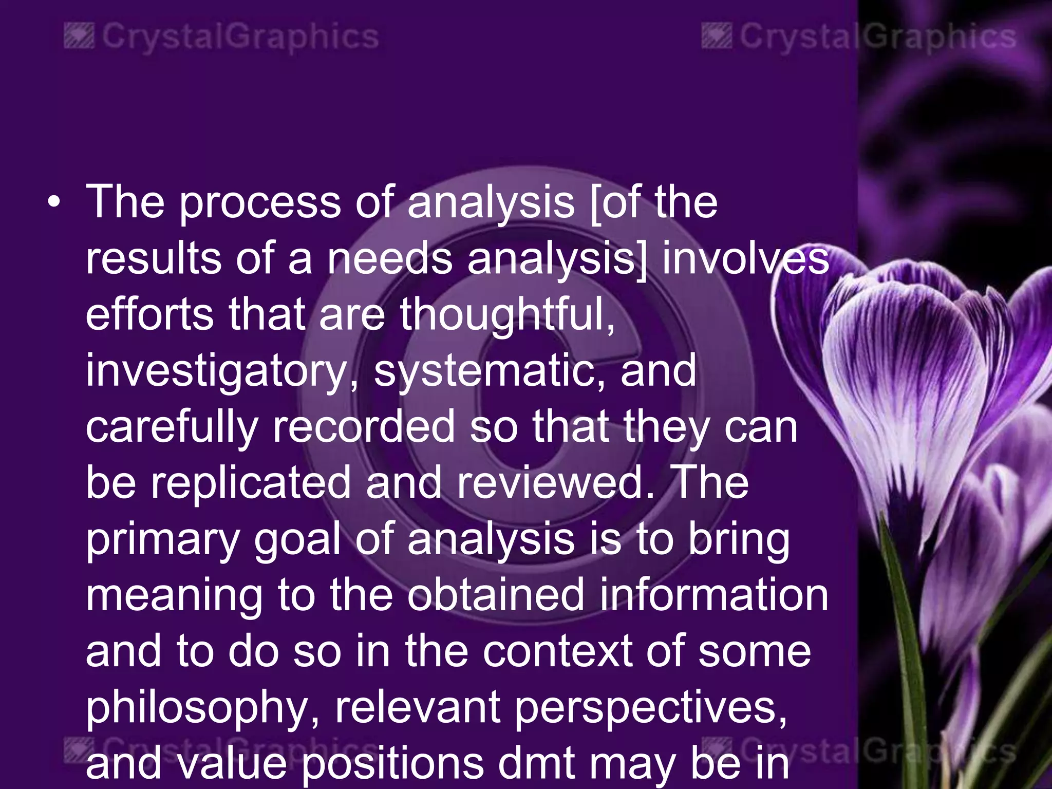 • The process of analysis [of the
results of a needs analysis] involves
efforts that are thoughtful,
investigatory, systematic, and
carefully recorded so that they can
be replicated and reviewed. The
primary goal of analysis is to bring
meaning to the obtained information
and to do so in the context of some
philosophy, relevant perspectives,
and value positions dmt may be in
 