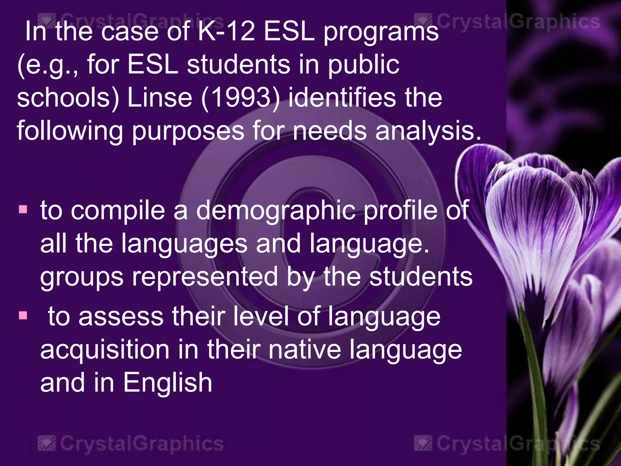 In the case of K-12 ESL programs
(e.g., for ESL students in public
schools) Linse (1993) identifies the
following purposes for needs analysis.
 to compile a demographic profile of
all the languages and language.
groups represented by the students
 to assess their level of language
acquisition in their native language
and in English
 