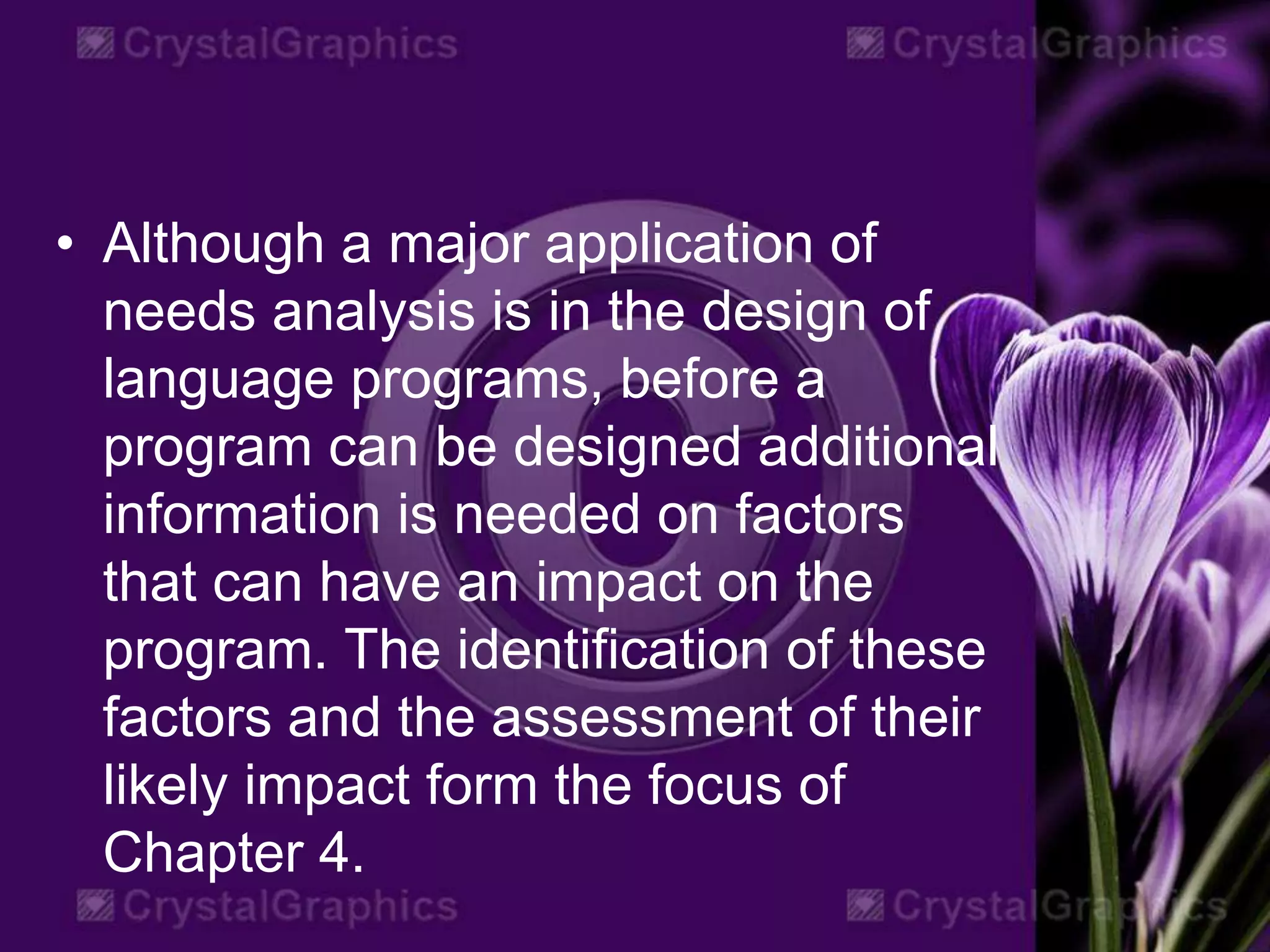 • Although a major application of
needs analysis is in the design of
language programs, before a
program can be designed additional
information is needed on factors
that can have an impact on the
program. The identification of these
factors and the assessment of their
likely impact form the focus of
Chapter 4.
 