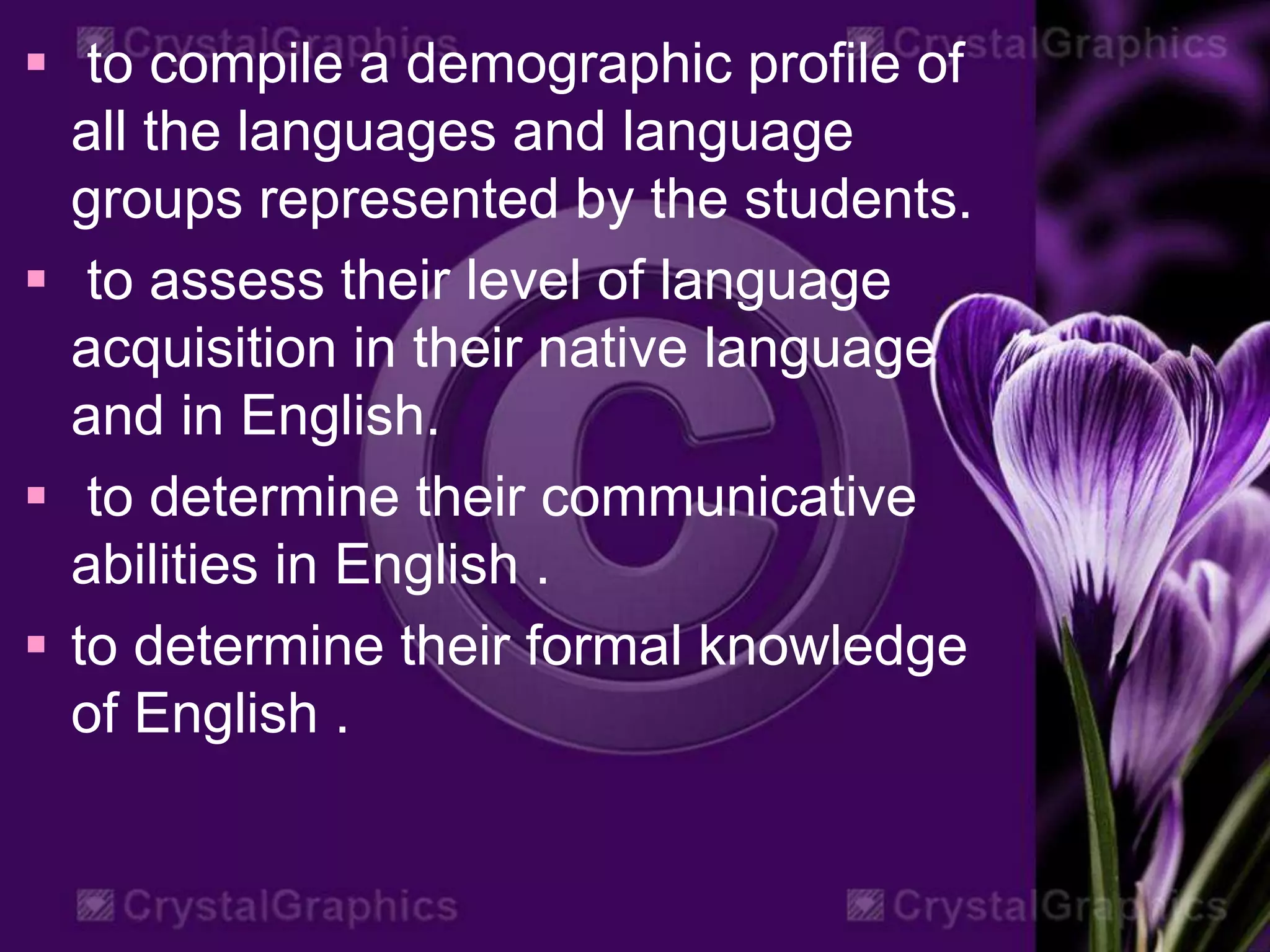  to compile a demographic profile of
all the languages and language
groups represented by the students.
 to assess their level of language
acquisition in their native language
and in English.
 to determine their communicative
abilities in English .
 to determine their formal knowledge
of English .
 