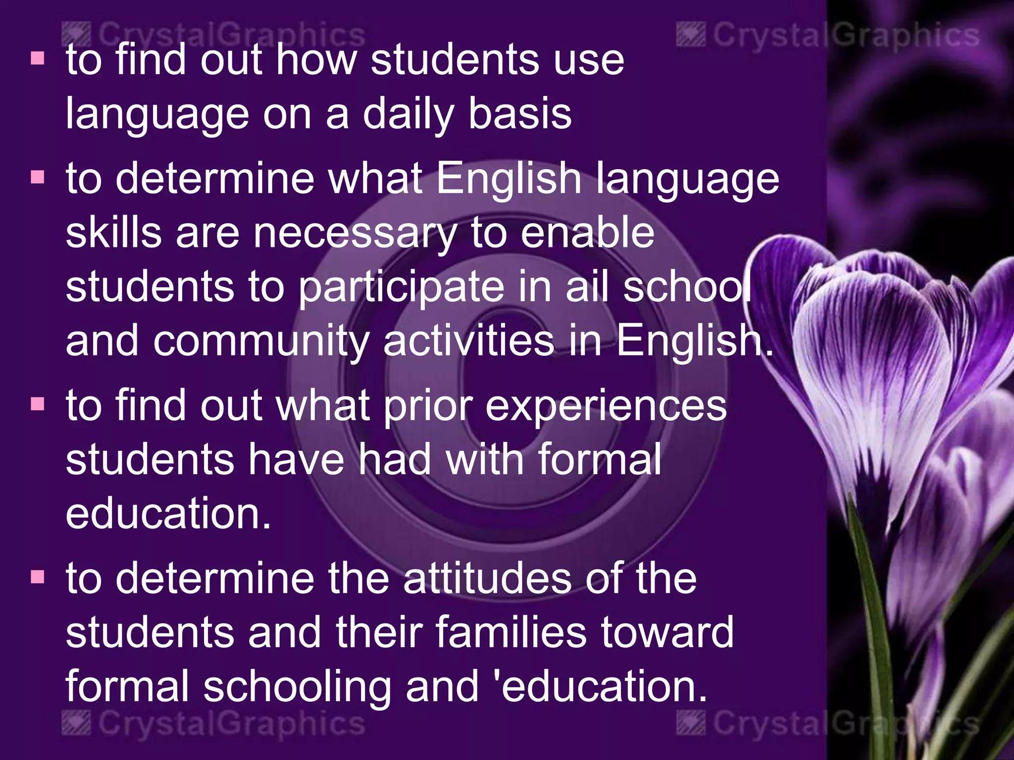  to find out how students use
language on a daily basis
 to determine what English language
skills are necessary to enable
students to participate in ail school
and community activities in English.
 to find out what prior experiences
students have had with formal
education.
 to determine the attitudes of the
students and their families toward
formal schooling and 'education.
 