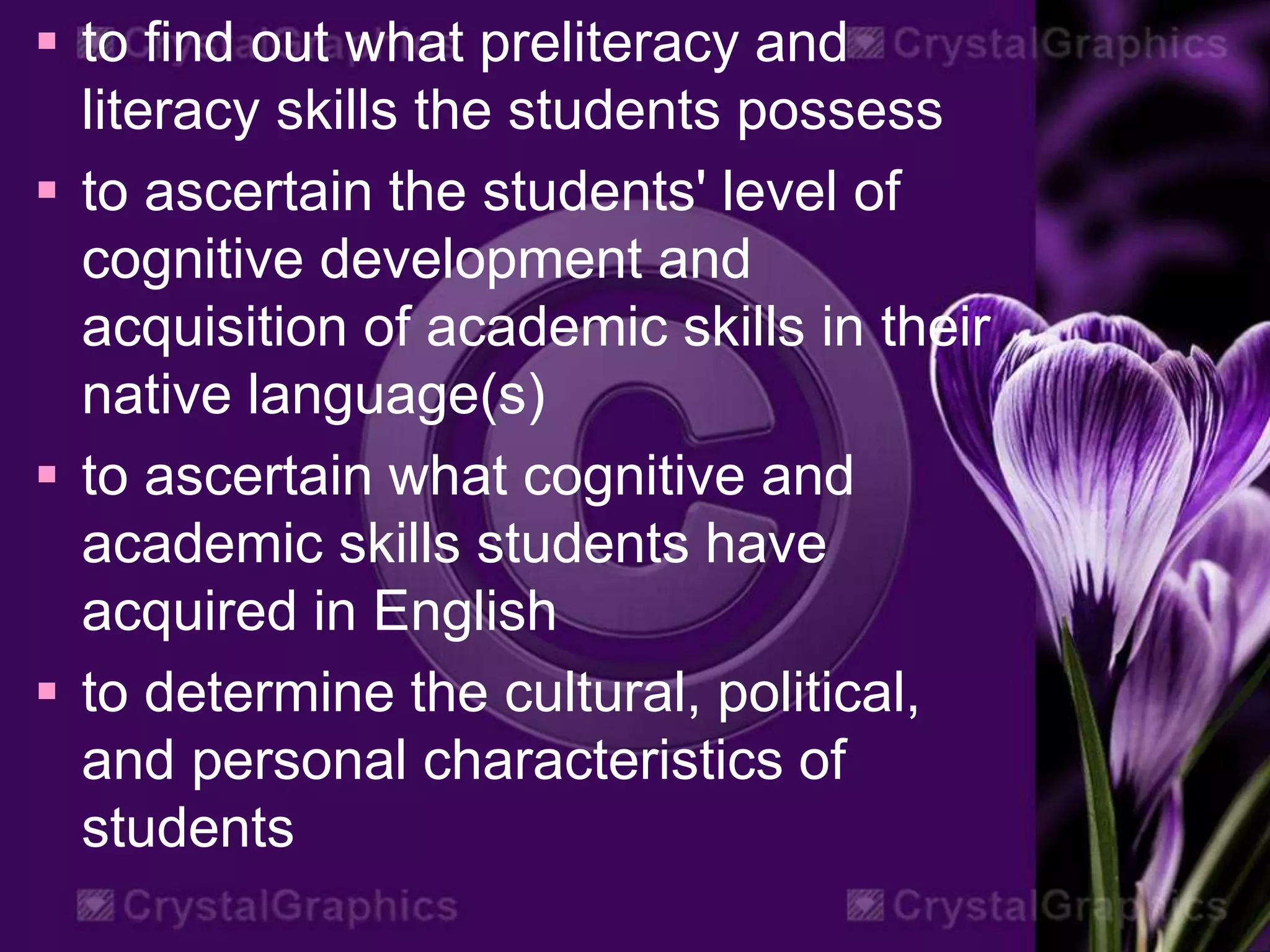  to find out what preliteracy and
literacy skills the students possess
 to ascertain the students' level of
cognitive development and
acquisition of academic skills in their
native language(s)
 to ascertain what cognitive and
academic skills students have
acquired in English
 to determine the cultural, political,
and personal characteristics of
students
 