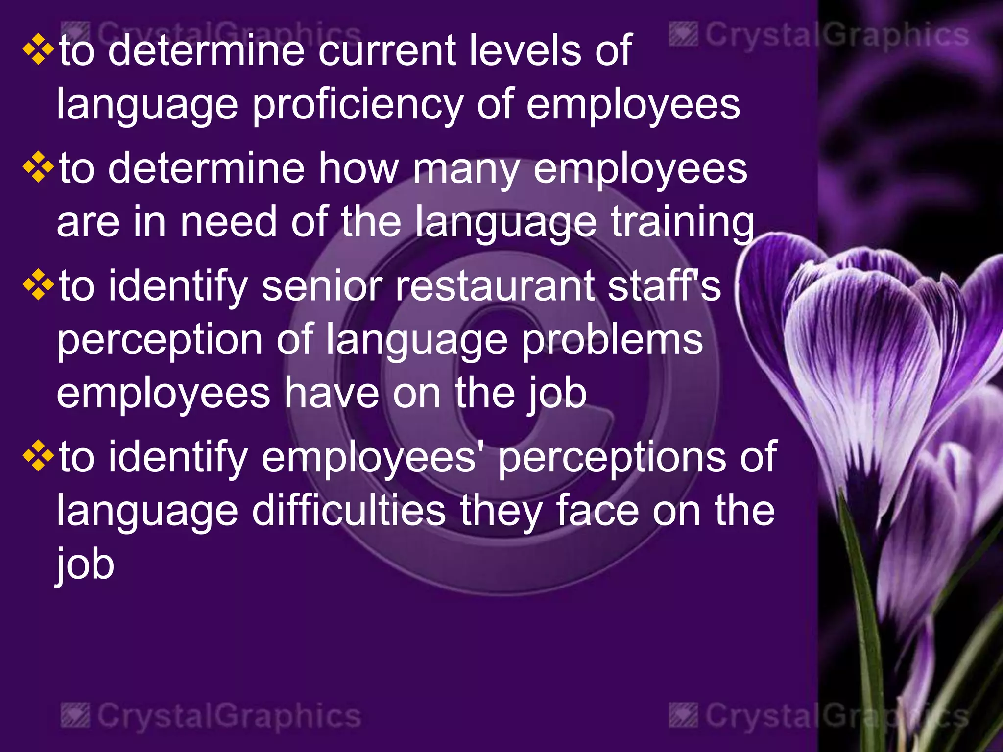to determine current levels of
language proficiency of employees
to determine how many employees
are in need of the language training
to identify senior restaurant staff's
perception of language problems
employees have on the job
to identify employees' perceptions of
language difficulties they face on the
job
 