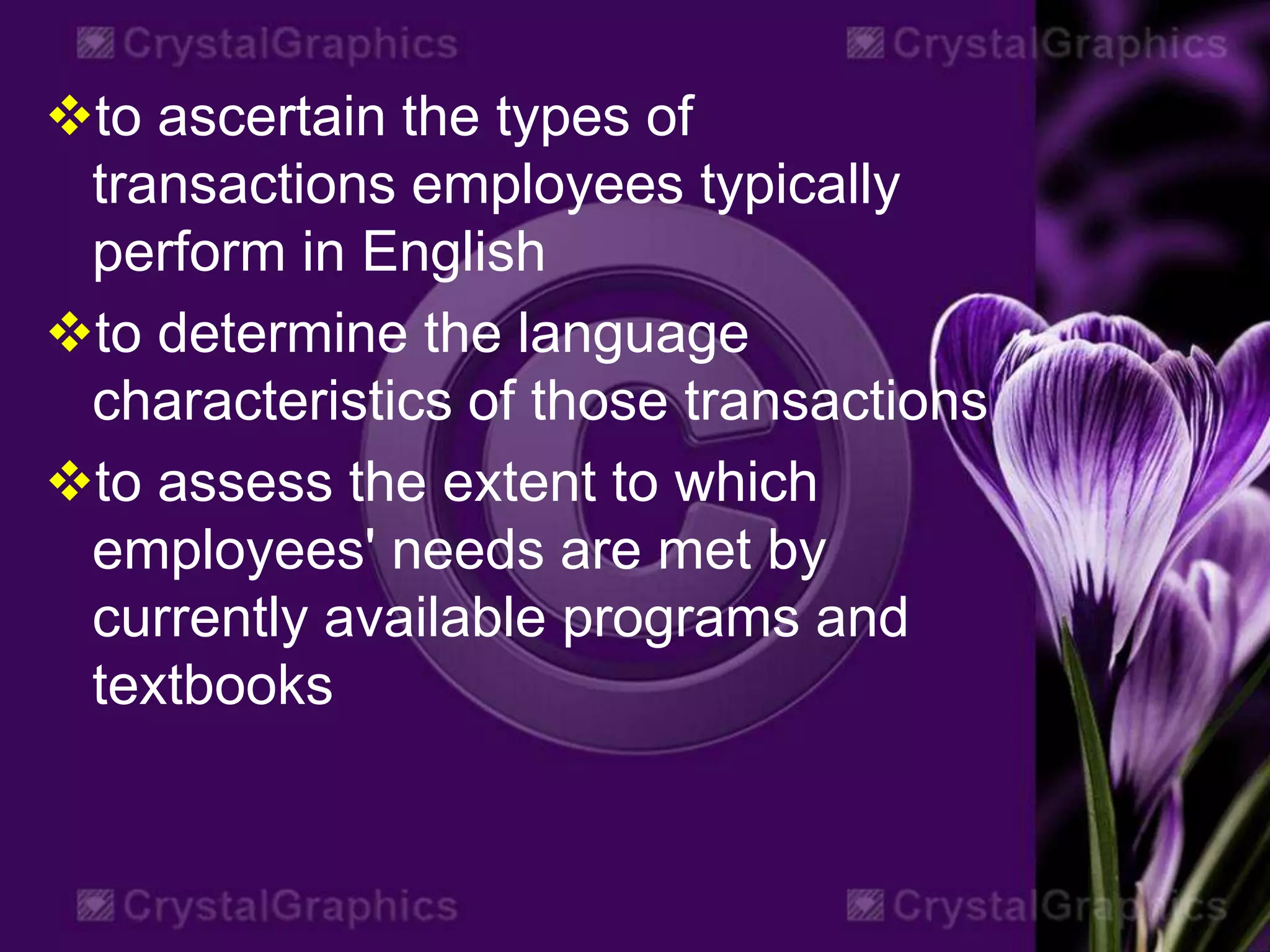 to ascertain the types of
transactions employees typically
perform in English
to determine the language
characteristics of those transactions
to assess the extent to which
employees' needs are met by
currently available programs and
textbooks
 