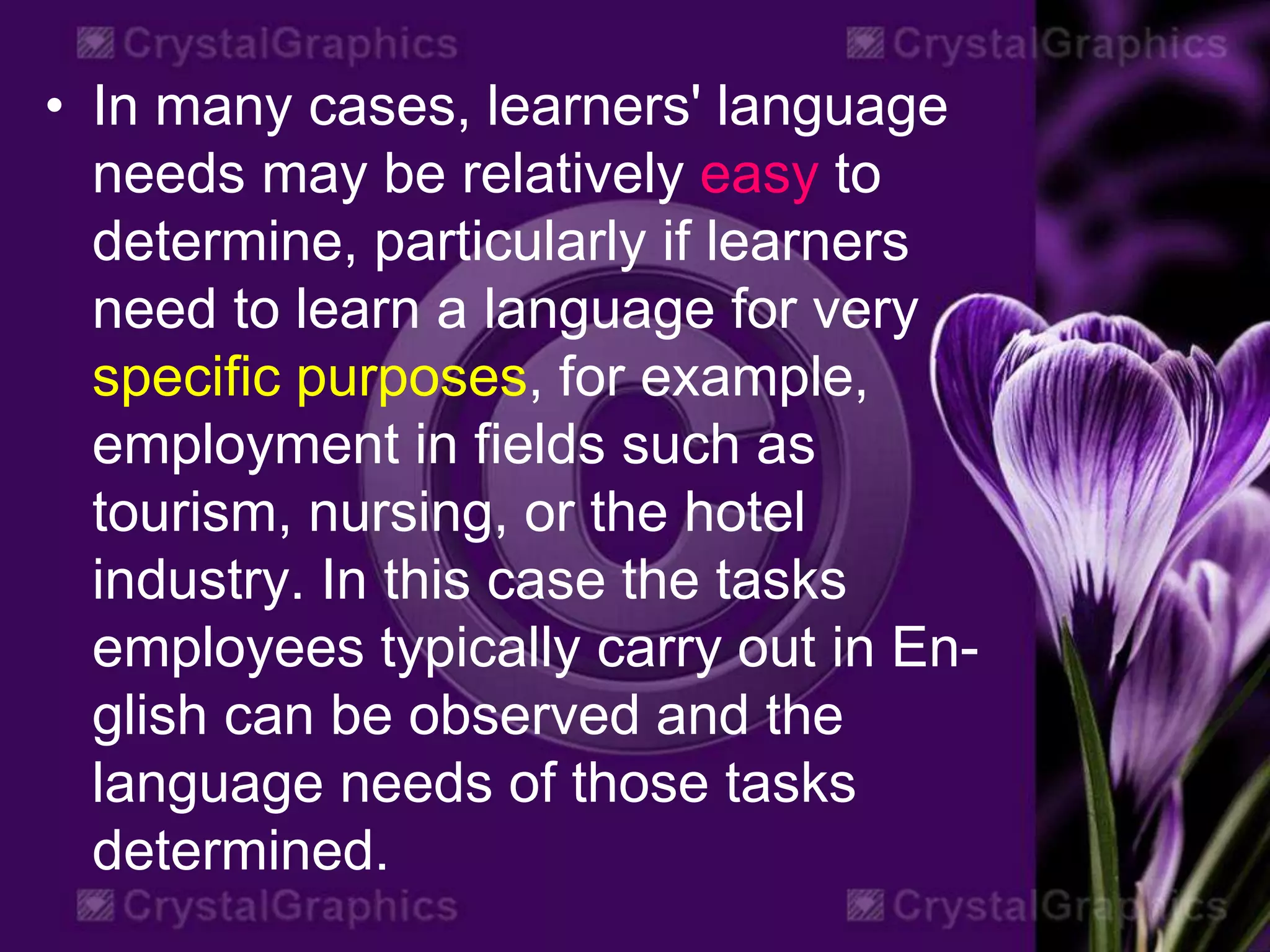 • In many cases, learners' language
needs may be relatively easy to
determine, particularly if learners
need to learn a language for very
specific purposes, for example,
employment in fields such as
tourism, nursing, or the hotel
industry. In this case the tasks
employees typically carry out in En-
glish can be observed and the
language needs of those tasks
determined.
 