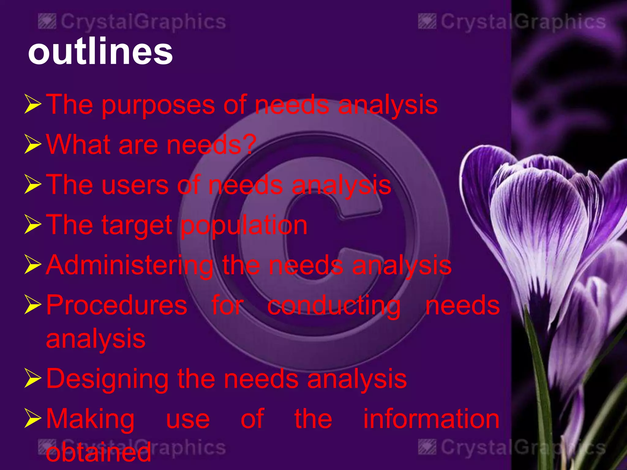 outlines
The purposes of needs analysis
What are needs?
The users of needs analysis
The target population
Administering the needs analysis
Procedures for conducting needs
analysis
Designing the needs analysis
Making use of the information
obtained
 
