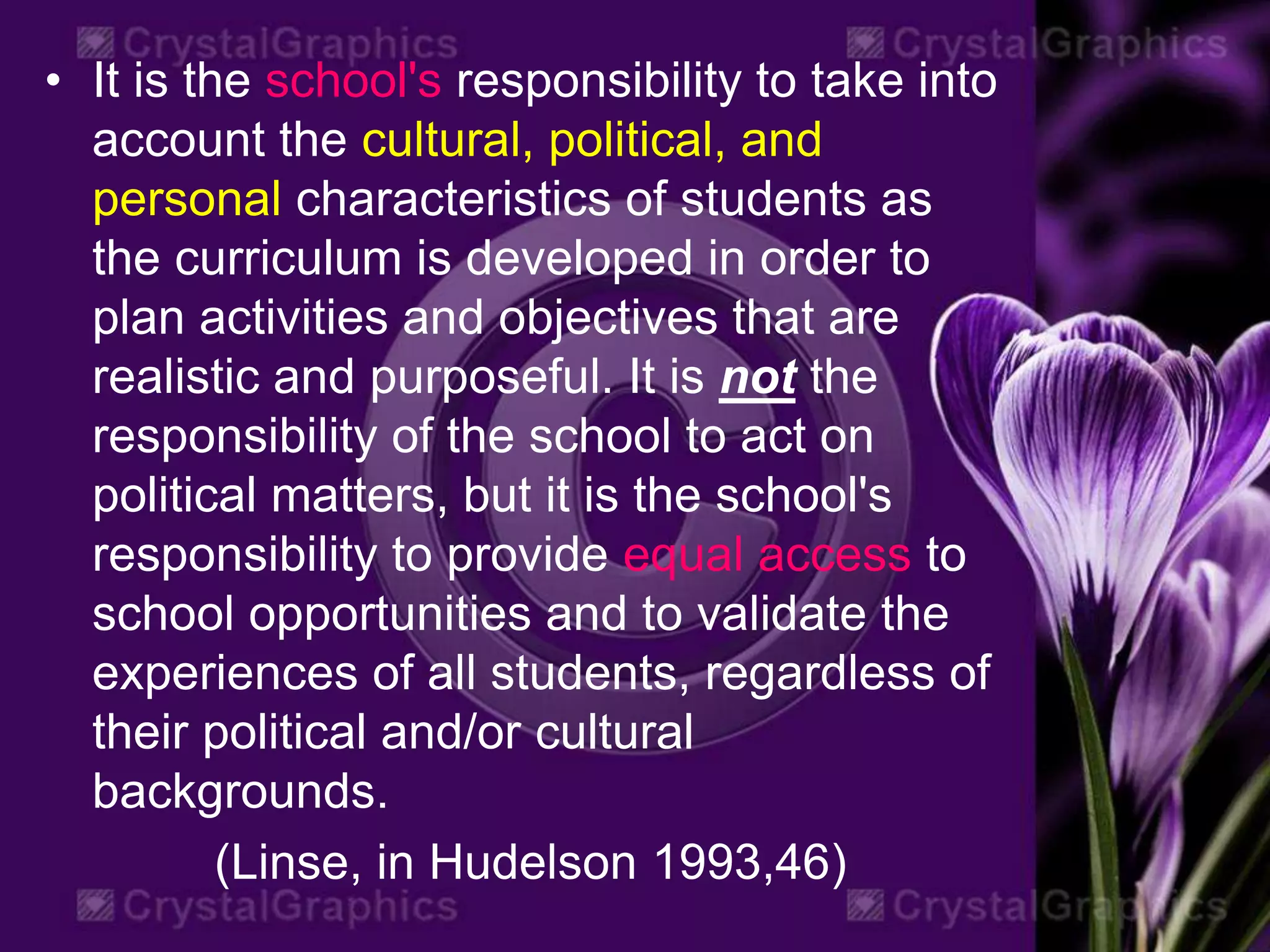 • It is the school's responsibility to take into
account the cultural, political, and
personal characteristics of students as
the curriculum is developed in order to
plan activities and objectives that are
realistic and purposeful. It is not the
responsibility of the school to act on
political matters, but it is the school's
responsibility to provide equal access to
school opportunities and to validate the
experiences of all students, regardless of
their political and/or cultural
backgrounds.
(Linse, in Hudelson 1993,46)
 