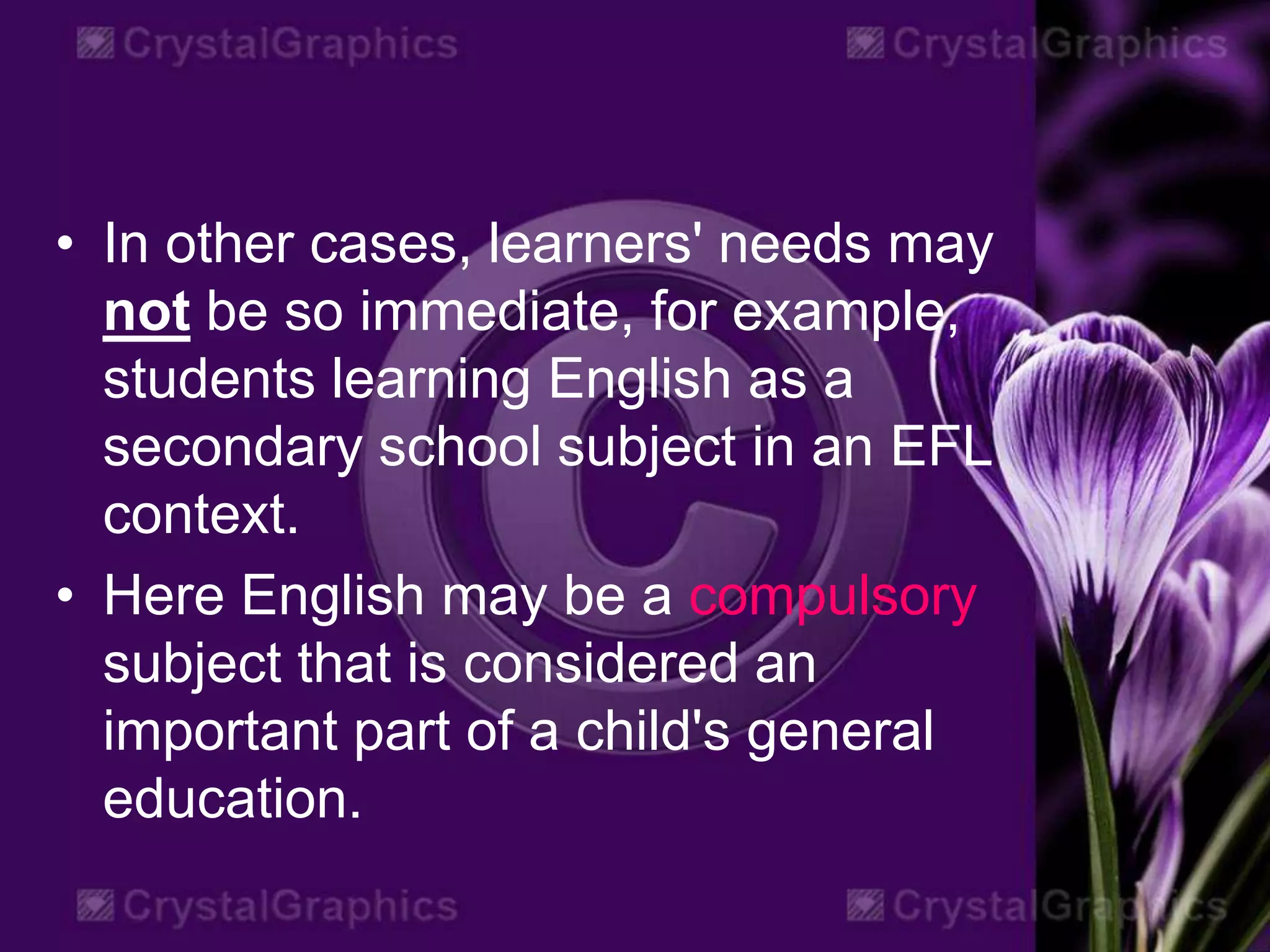 • In other cases, learners' needs may
not be so immediate, for example,
students learning English as a
secondary school subject in an EFL
context.
• Here English may be a compulsory
subject that is considered an
important part of a child's general
education.
 