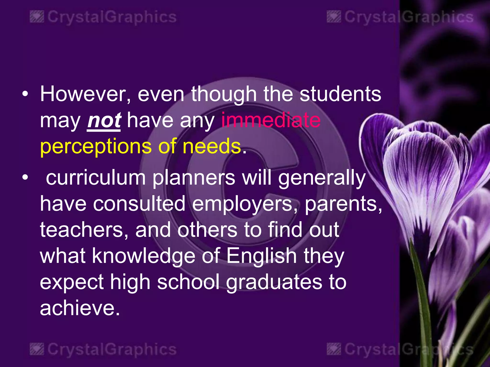 • However, even though the students
may not have any immediate
perceptions of needs.
• curriculum planners will generally
have consulted employers, parents,
teachers, and others to find out
what knowledge of English they
expect high school graduates to
achieve.
 