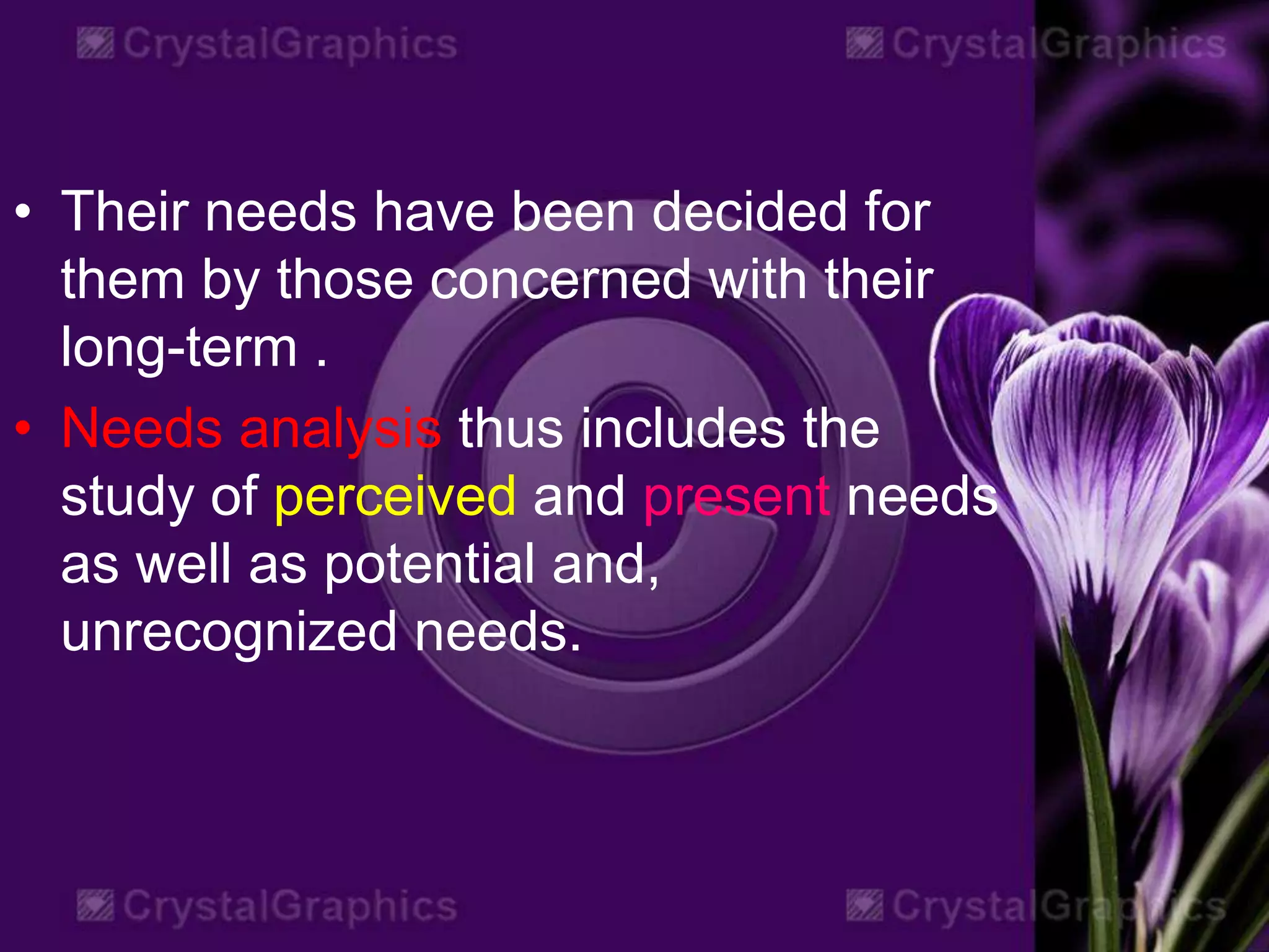 • Their needs have been decided for
them by those concerned with their
long-term .
• Needs analysis thus includes the
study of perceived and present needs
as well as potential and,
unrecognized needs.
 