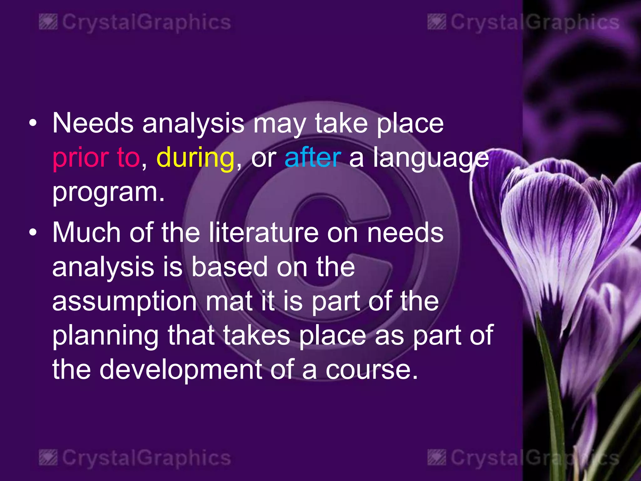 • Needs analysis may take place
prior to, during, or after a language
program.
• Much of the literature on needs
analysis is based on the
assumption mat it is part of the
planning that takes place as part of
the development of a course.
 