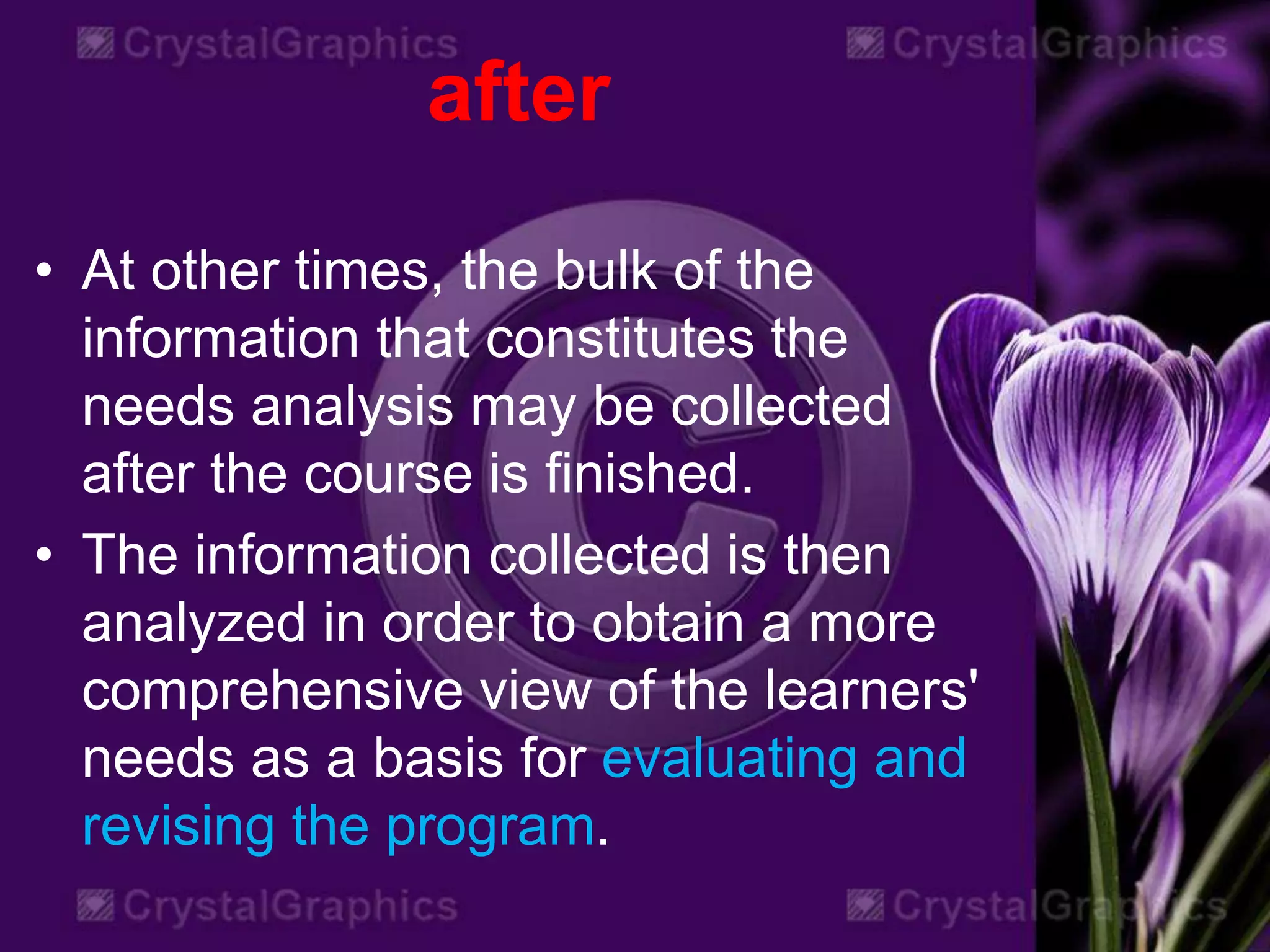 after
• At other times, the bulk of the
information that constitutes the
needs analysis may be collected
after the course is finished.
• The information collected is then
analyzed in order to obtain a more
comprehensive view of the learners'
needs as a basis for evaluating and
revising the program.
 