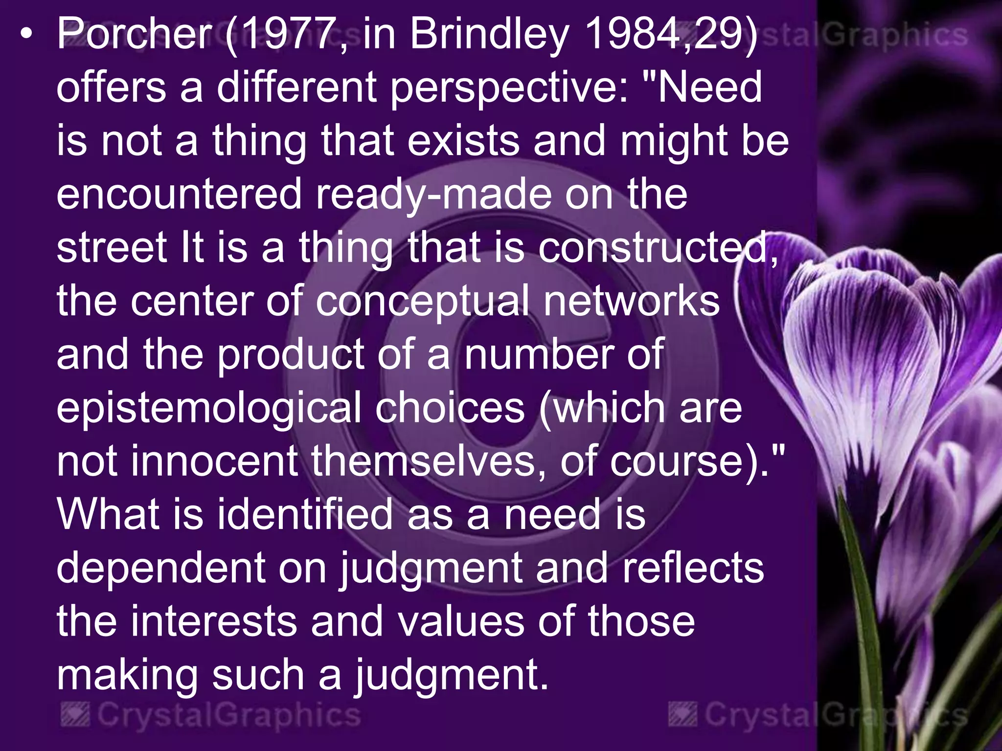 • Porcher (1977, in Brindley 1984,29)
offers a different perspective: "Need
is not a thing that exists and might be
encountered ready-made on the
street It is a thing that is constructed,
the center of conceptual networks
and the product of a number of
epistemological choices (which are
not innocent themselves, of course)."
What is identified as a need is
dependent on judgment and reflects
the interests and values of those
making such a judgment.
 