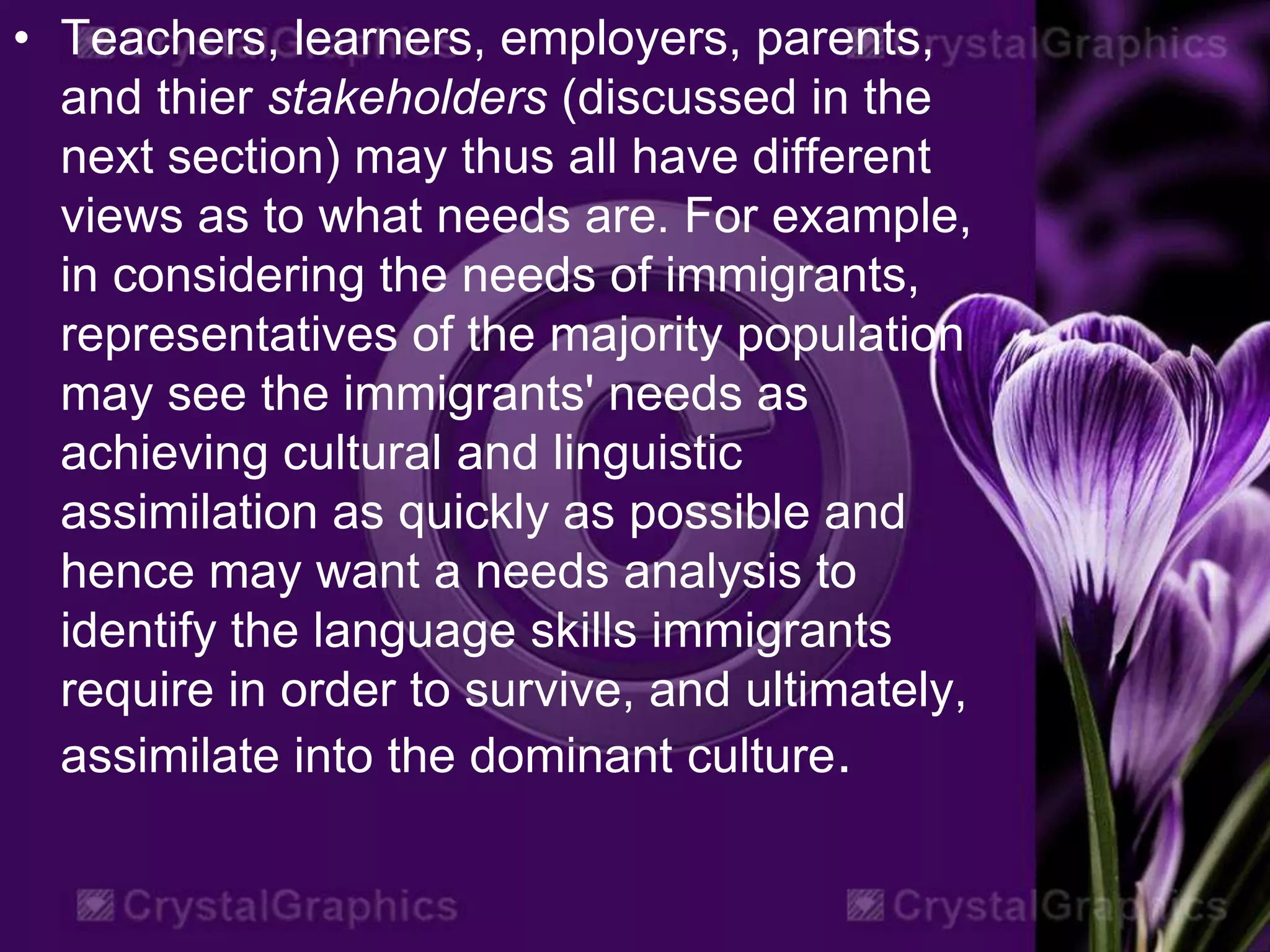 • Teachers, learners, employers, parents,
and thier stakeholders (discussed in the
next section) may thus all have different
views as to what needs are. For example,
in considering the needs of immigrants,
representatives of the majority population
may see the immigrants' needs as
achieving cultural and linguistic
assimilation as quickly as possible and
hence may want a needs analysis to
identify the language skills immigrants
require in order to survive, and ultimately,
assimilate into the dominant culture.
 