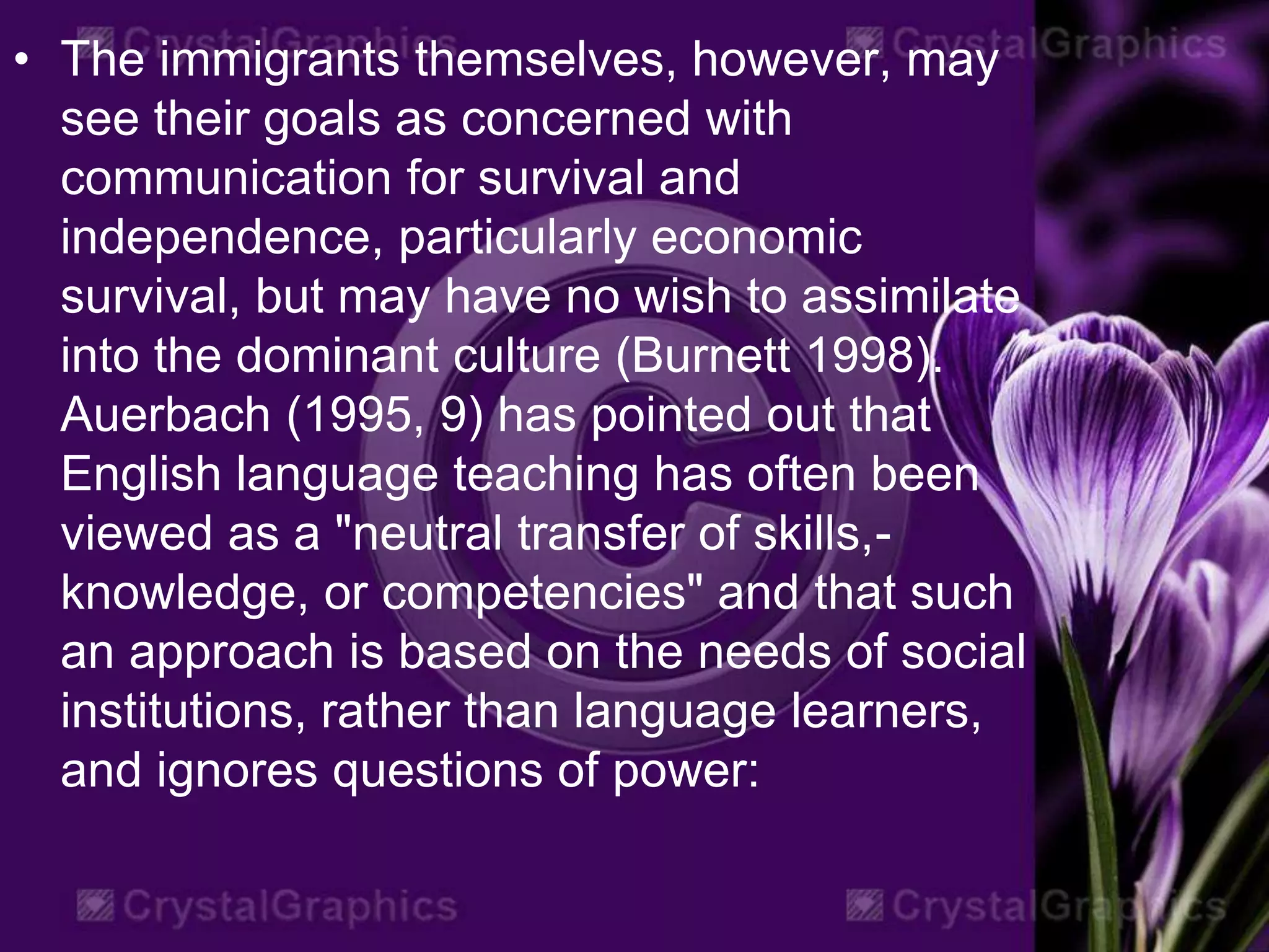 • The immigrants themselves, however, may
see their goals as concerned with
communication for survival and
independence, particularly economic
survival, but may have no wish to assimilate
into the dominant culture (Burnett 1998).
Auerbach (1995, 9) has pointed out that
English language teaching has often been
viewed as a "neutral transfer of skills,-
knowledge, or competencies" and that such
an approach is based on the needs of social
institutions, rather than language learners,
and ignores questions of power:
 