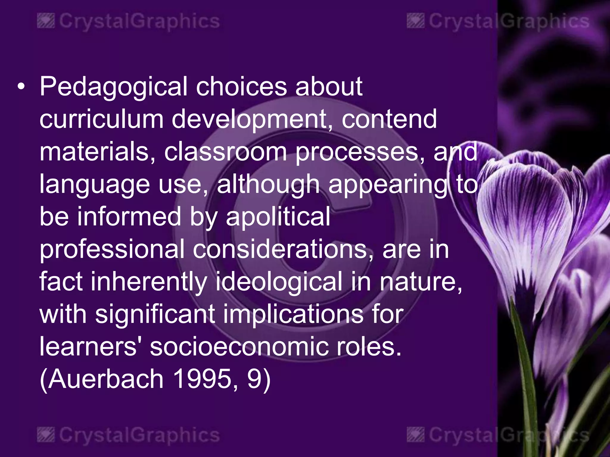 • Pedagogical choices about
curriculum development, contend
materials, classroom processes, and
language use, although appearing to
be informed by apolitical
professional considerations, are in
fact inherently ideological in nature,
with significant implications for
learners' socioeconomic roles.
(Auerbach 1995, 9)
 