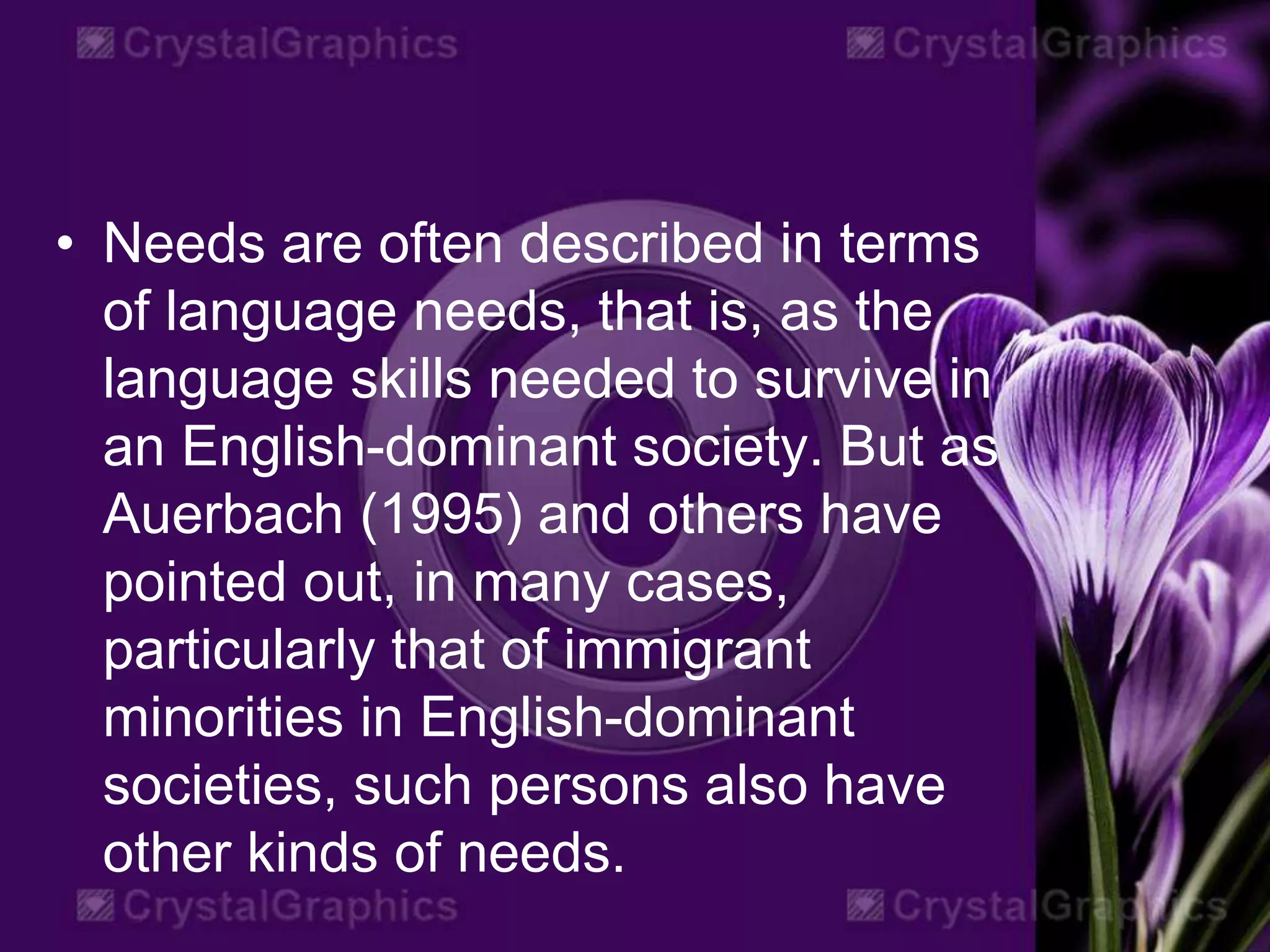 • Needs are often described in terms
of language needs, that is, as the
language skills needed to survive in
an English-dominant society. But as
Auerbach (1995) and others have
pointed out, in many cases,
particularly that of immigrant
minorities in English-dominant
societies, such persons also have
other kinds of needs.
 