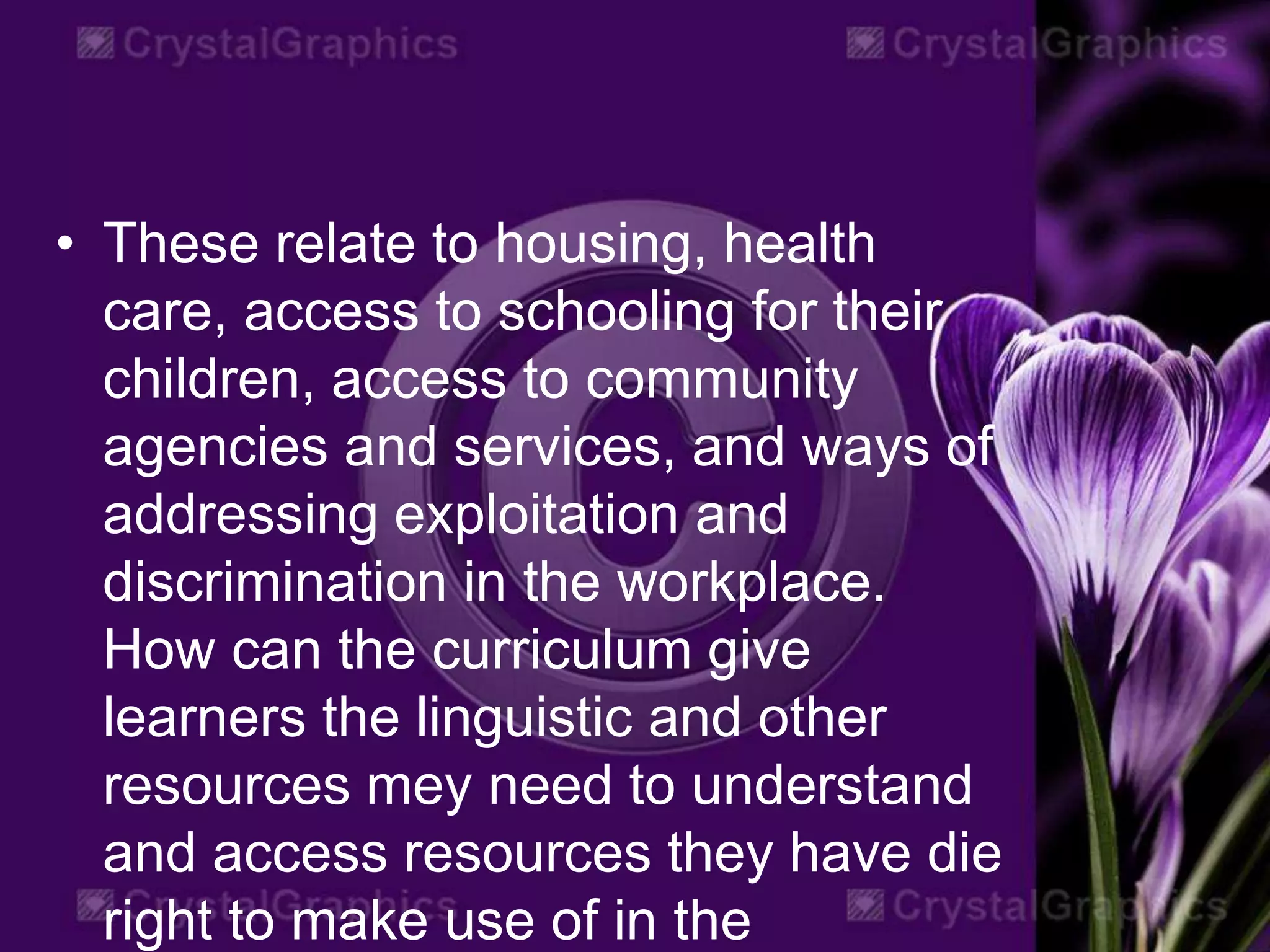 • These relate to housing, health
care, access to schooling for their
children, access to community
agencies and services, and ways of
addressing exploitation and
discrimination in the workplace.
How can the curriculum give
learners the linguistic and other
resources mey need to understand
and access resources they have die
right to make use of in the
 