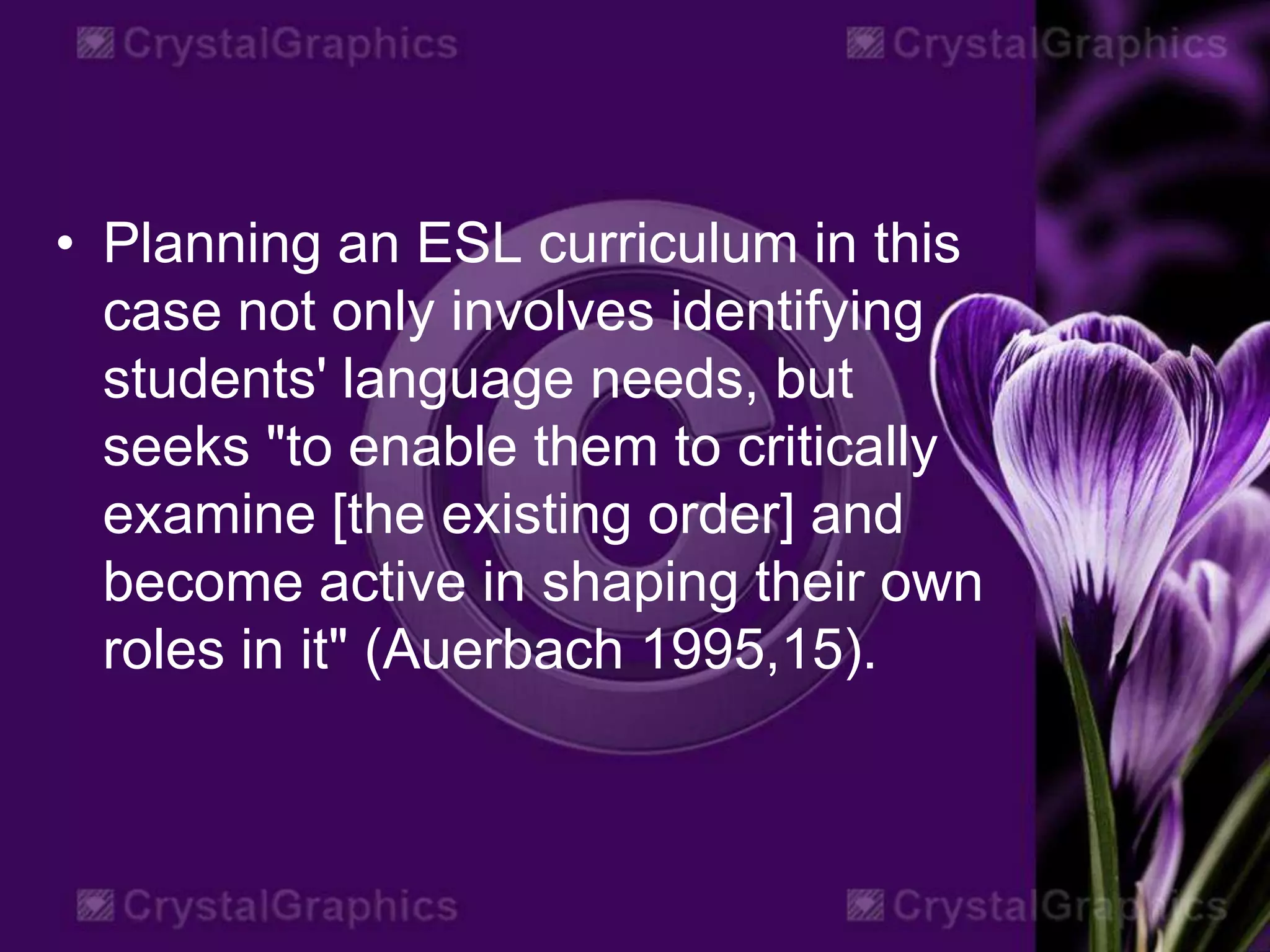 • Planning an ESL curriculum in this
case not only involves identifying
students' language needs, but
seeks "to enable them to critically
examine [the existing order] and
become active in shaping their own
roles in it" (Auerbach 1995,15).
 