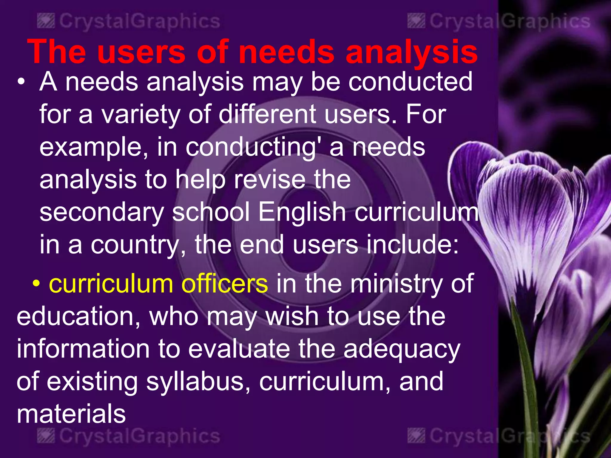 The users of needs analysis
• A needs analysis may be conducted
for a variety of different users. For
example, in conducting' a needs
analysis to help revise the
secondary school English curriculum
in a country, the end users include:
• curriculum officers in the ministry of
education, who may wish to use the
information to evaluate the adequacy
of existing syllabus, curriculum, and
materials
 