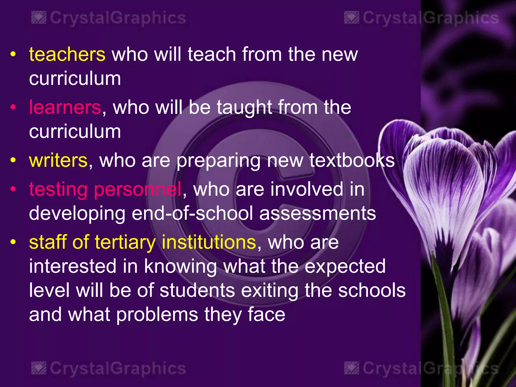• teachers who will teach from the new
curriculum
• learners, who will be taught from the
curriculum
• writers, who are preparing new textbooks
• testing personnel, who are involved in
developing end-of-school assessments
• staff of tertiary institutions, who are
interested in knowing what the expected
level will be of students exiting the schools
and what problems they face
 