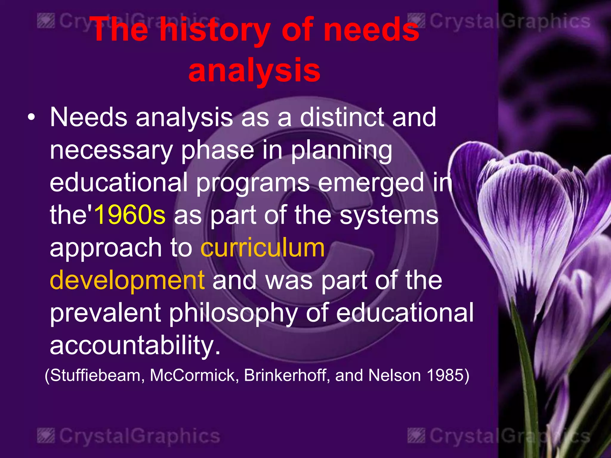The history of needs
analysis
• Needs analysis as a distinct and
necessary phase in planning
educational programs emerged in
the'1960s as part of the systems
approach to curriculum
development and was part of the
prevalent philosophy of educational
accountability.
(Stuffiebeam, McCormick, Brinkerhoff, and Nelson 1985)
 