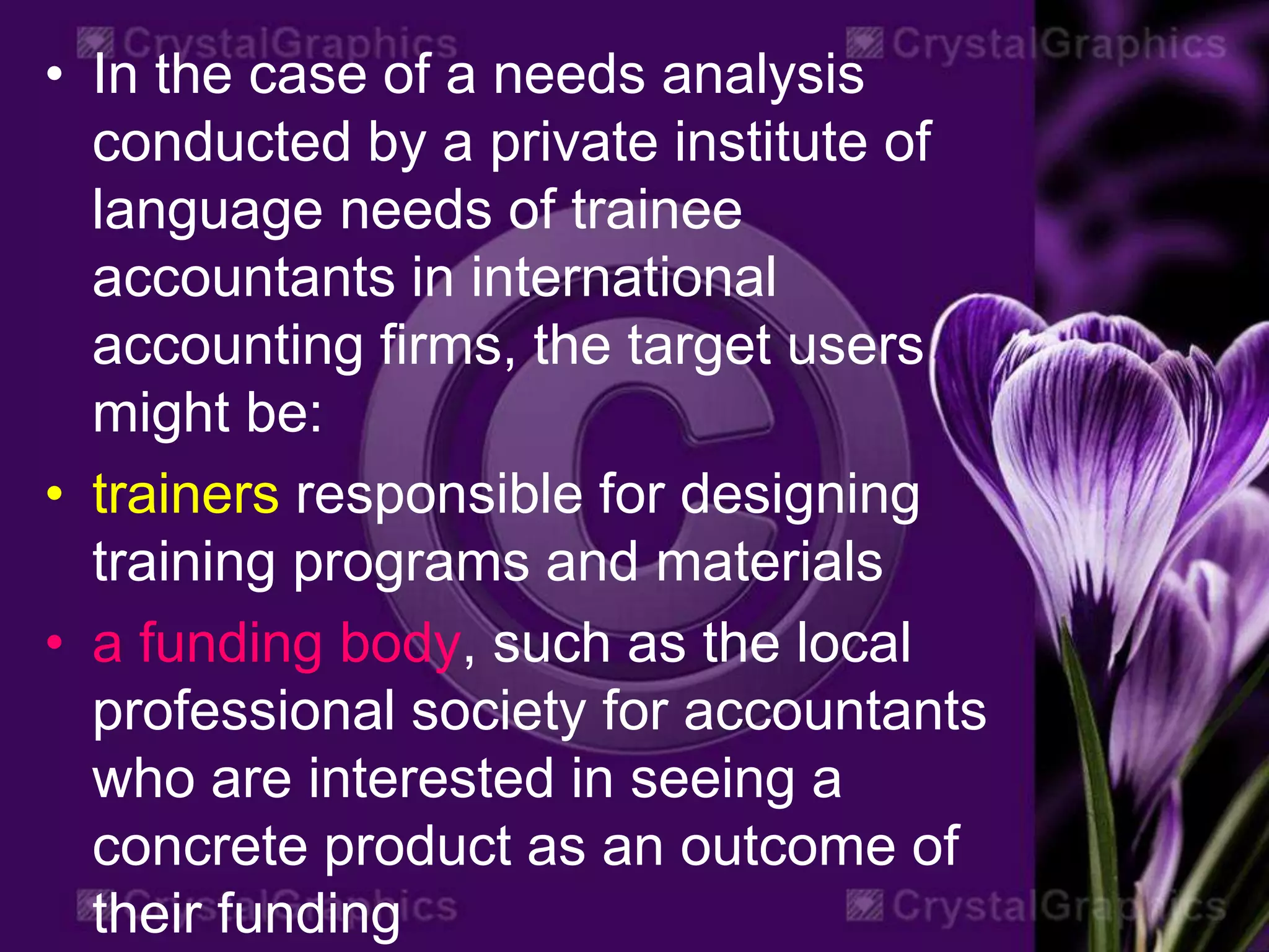 • In the case of a needs analysis
conducted by a private institute of
language needs of trainee
accountants in international
accounting firms, the target users
might be:
• trainers responsible for designing
training programs and materials
• a funding body, such as the local
professional society for accountants
who are interested in seeing a
concrete product as an outcome of
their funding
 